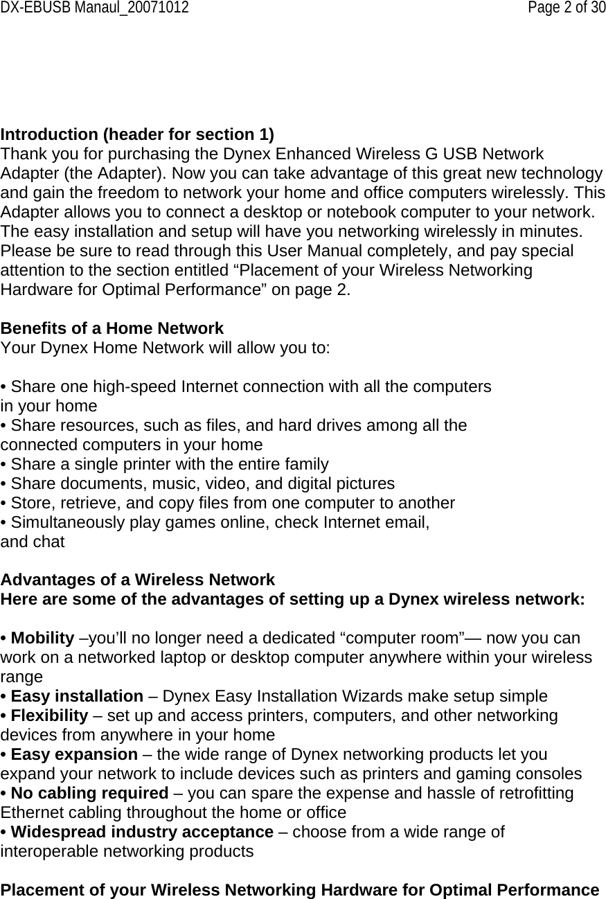DX-EBUSB Manaul_20071012    Page 2 of 30     Introduction (header for section 1) Thank you for purchasing the Dynex Enhanced Wireless G USB Network Adapter (the Adapter). Now you can take advantage of this great new technology and gain the freedom to network your home and office computers wirelessly. This Adapter allows you to connect a desktop or notebook computer to your network. The easy installation and setup will have you networking wirelessly in minutes. Please be sure to read through this User Manual completely, and pay special attention to the section entitled “Placement of your Wireless Networking Hardware for Optimal Performance” on page 2.   Benefits of a Home Network Your Dynex Home Network will allow you to:  • Share one high-speed Internet connection with all the computers in your home • Share resources, such as files, and hard drives among all the connected computers in your home • Share a single printer with the entire family • Share documents, music, video, and digital pictures • Store, retrieve, and copy files from one computer to another • Simultaneously play games online, check Internet email, and chat  Advantages of a Wireless Network Here are some of the advantages of setting up a Dynex wireless network:  • Mobility –you’ll no longer need a dedicated “computer room”— now you can work on a networked laptop or desktop computer anywhere within your wireless range • Easy installation – Dynex Easy Installation Wizards make setup simple • Flexibility – set up and access printers, computers, and other networking devices from anywhere in your home • Easy expansion – the wide range of Dynex networking products let you expand your network to include devices such as printers and gaming consoles • No cabling required – you can spare the expense and hassle of retrofitting Ethernet cabling throughout the home or office • Widespread industry acceptance – choose from a wide range of interoperable networking products  Placement of your Wireless Networking Hardware for Optimal Performance  
