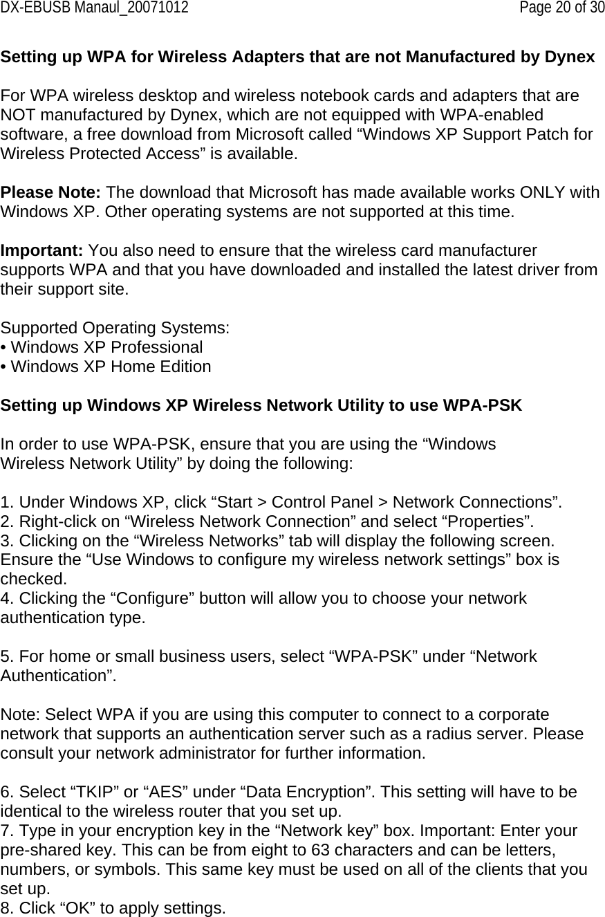 DX-EBUSB Manaul_20071012    Page 20 of 30 Setting up WPA for Wireless Adapters that are not Manufactured by Dynex   For WPA wireless desktop and wireless notebook cards and adapters that are NOT manufactured by Dynex, which are not equipped with WPA-enabled software, a free download from Microsoft called “Windows XP Support Patch for Wireless Protected Access” is available.  Please Note: The download that Microsoft has made available works ONLY with Windows XP. Other operating systems are not supported at this time.  Important: You also need to ensure that the wireless card manufacturer supports WPA and that you have downloaded and installed the latest driver from their support site.  Supported Operating Systems: • Windows XP Professional • Windows XP Home Edition  Setting up Windows XP Wireless Network Utility to use WPA-PSK  In order to use WPA-PSK, ensure that you are using the “Windows Wireless Network Utility” by doing the following:  1. Under Windows XP, click “Start &gt; Control Panel &gt; Network Connections”. 2. Right-click on “Wireless Network Connection” and select “Properties”. 3. Clicking on the “Wireless Networks” tab will display the following screen. Ensure the “Use Windows to configure my wireless network settings” box is checked. 4. Clicking the “Configure” button will allow you to choose your network authentication type.  5. For home or small business users, select “WPA-PSK” under “Network Authentication”.  Note: Select WPA if you are using this computer to connect to a corporate network that supports an authentication server such as a radius server. Please consult your network administrator for further information.  6. Select “TKIP” or “AES” under “Data Encryption”. This setting will have to be identical to the wireless router that you set up. 7. Type in your encryption key in the “Network key” box. Important: Enter your pre-shared key. This can be from eight to 63 characters and can be letters, numbers, or symbols. This same key must be used on all of the clients that you set up. 8. Click “OK” to apply settings. 