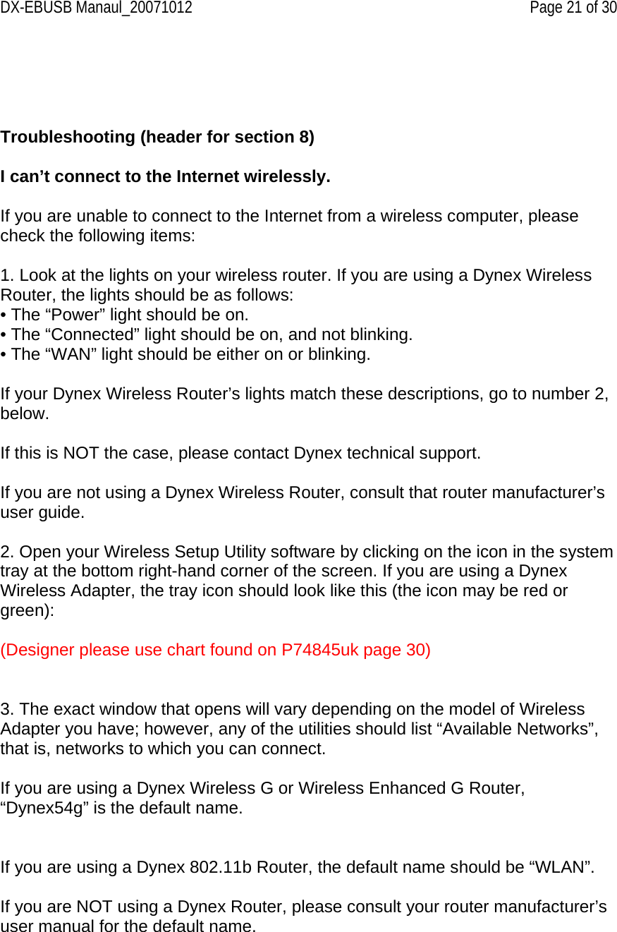 DX-EBUSB Manaul_20071012    Page 21 of 30     Troubleshooting (header for section 8)  I can’t connect to the Internet wirelessly.  If you are unable to connect to the Internet from a wireless computer, please check the following items:  1. Look at the lights on your wireless router. If you are using a Dynex Wireless Router, the lights should be as follows: • The “Power” light should be on. • The “Connected” light should be on, and not blinking. • The “WAN” light should be either on or blinking.  If your Dynex Wireless Router’s lights match these descriptions, go to number 2, below.   If this is NOT the case, please contact Dynex technical support.  If you are not using a Dynex Wireless Router, consult that router manufacturer’s user guide.  2. Open your Wireless Setup Utility software by clicking on the icon in the system tray at the bottom right-hand corner of the screen. If you are using a Dynex Wireless Adapter, the tray icon should look like this (the icon may be red or green):  (Designer please use chart found on P74845uk page 30)   3. The exact window that opens will vary depending on the model of Wireless Adapter you have; however, any of the utilities should list “Available Networks”, that is, networks to which you can connect.  If you are using a Dynex Wireless G or Wireless Enhanced G Router, “Dynex54g” is the default name.   If you are using a Dynex 802.11b Router, the default name should be “WLAN”.  If you are NOT using a Dynex Router, please consult your router manufacturer’s user manual for the default name.  