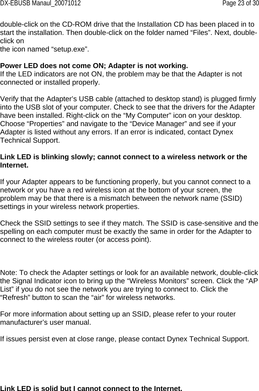 DX-EBUSB Manaul_20071012    Page 23 of 30 double-click on the CD-ROM drive that the Installation CD has been placed in to start the installation. Then double-click on the folder named “Files”. Next, double-click on the icon named “setup.exe”.  Power LED does not come ON; Adapter is not working. If the LED indicators are not ON, the problem may be that the Adapter is not connected or installed properly.  Verify that the Adapter’s USB cable (attached to desktop stand) is plugged firmly into the USB slot of your computer. Check to see that the drivers for the Adapter have been installed. Right-click on the “My Computer” icon on your desktop. Choose “Properties” and navigate to the “Device Manager” and see if your Adapter is listed without any errors. If an error is indicated, contact Dynex Technical Support.  Link LED is blinking slowly; cannot connect to a wireless network or the Internet.  If your Adapter appears to be functioning properly, but you cannot connect to a network or you have a red wireless icon at the bottom of your screen, the problem may be that there is a mismatch between the network name (SSID) settings in your wireless network properties.  Check the SSID settings to see if they match. The SSID is case-sensitive and the spelling on each computer must be exactly the same in order for the Adapter to connect to the wireless router (or access point).     Note: To check the Adapter settings or look for an available network, double-click the Signal Indicator icon to bring up the “Wireless Monitors” screen. Click the “AP List” if you do not see the network you are trying to connect to. Click the “Refresh” button to scan the “air” for wireless networks.   For more information about setting up an SSID, please refer to your router manufacturer’s user manual.  If issues persist even at close range, please contact Dynex Technical Support.      Link LED is solid but I cannot connect to the Internet.  