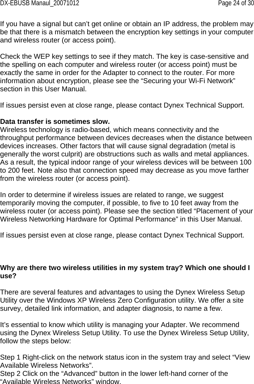 DX-EBUSB Manaul_20071012    Page 24 of 30 If you have a signal but can’t get online or obtain an IP address, the problem may be that there is a mismatch between the encryption key settings in your computer and wireless router (or access point).  Check the WEP key settings to see if they match. The key is case-sensitive and the spelling on each computer and wireless router (or access point) must be exactly the same in order for the Adapter to connect to the router. For more information about encryption, please see the “Securing your Wi-Fi Network” section in this User Manual.  If issues persist even at close range, please contact Dynex Technical Support.  Data transfer is sometimes slow. Wireless technology is radio-based, which means connectivity and the throughput performance between devices decreases when the distance between devices increases. Other factors that will cause signal degradation (metal is generally the worst culprit) are obstructions such as walls and metal appliances. As a result, the typical indoor range of your wireless devices will be between 100 to 200 feet. Note also that connection speed may decrease as you move farther from the wireless router (or access point).  In order to determine if wireless issues are related to range, we suggest temporarily moving the computer, if possible, to five to 10 feet away from the wireless router (or access point). Please see the section titled “Placement of your Wireless Networking Hardware for Optimal Performance” in this User Manual.   If issues persist even at close range, please contact Dynex Technical Support.     Why are there two wireless utilities in my system tray? Which one should I use?  There are several features and advantages to using the Dynex Wireless Setup Utility over the Windows XP Wireless Zero Configuration utility. We offer a site survey, detailed link information, and adapter diagnosis, to name a few.  It’s essential to know which utility is managing your Adapter. We recommend using the Dynex Wireless Setup Utility. To use the Dynex Wireless Setup Utility, follow the steps below:  Step 1 Right-click on the network status icon in the system tray and select “View Available Wireless Networks”. Step 2 Click on the “Advanced” button in the lower left-hand corner of the “Available Wireless Networks” window. 