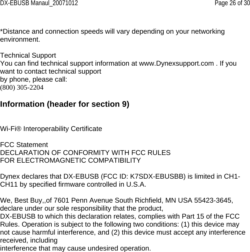 DX-EBUSB Manaul_20071012    Page 26 of 30  *Distance and connection speeds will vary depending on your networking environment.  Technical Support You can find technical support information at www.Dynexsupport.com . If you want to contact technical support by phone, please call: (800) 305-2204  Information (header for section 9)   Wi-Fi® Interoperability Certificate  FCC Statement DECLARATION OF CONFORMITY WITH FCC RULES FOR ELECTROMAGNETIC COMPATIBILITY  Dynex declares that DX-EBUSB (FCC ID: K7SDX-EBUSBB) is limited in CH1-CH11 by specified firmware controlled in U.S.A.  We, Best Buy,,of 7601 Penn Avenue South Richfield, MN USA 55423-3645, declare under our sole responsibility that the product, DX-EBUSB to which this declaration relates, complies with Part 15 of the FCC Rules. Operation is subject to the following two conditions: (1) this device may not cause harmful interference, and (2) this device must accept any interference received, including interference that may cause undesired operation.  