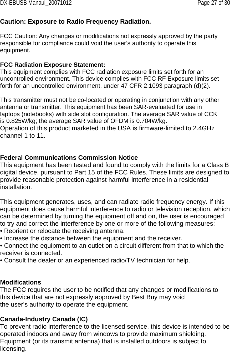 DX-EBUSB Manaul_20071012    Page 27 of 30 Caution: Exposure to Radio Frequency Radiation.  FCC Caution: Any changes or modifications not expressly approved by the party responsible for compliance could void the user’s authority to operate this equipment.  FCC Radiation Exposure Statement: This equipment complies with FCC radiation exposure limits set forth for an uncontrolled environment. This device complies with FCC RF Exposure limits set forth for an uncontrolled environment, under 47 CFR 2.1093 paragraph (d)(2).  This transmitter must not be co-located or operating in conjunction with any other antenna or transmitter. This equipment has been SAR-evaluated for use in laptops (notebooks) with side slot configuration. The average SAR value of CCK is 0.825W/kg; the average SAR value of OFDM is 0.704W/kg. Operation of this product marketed in the USA is firmware-limited to 2.4GHz channel 1 to 11.   Federal Communications Commission Notice This equipment has been tested and found to comply with the limits for a Class B digital device, pursuant to Part 15 of the FCC Rules. These limits are designed to provide reasonable protection against harmful interference in a residential installation.  This equipment generates, uses, and can radiate radio frequency energy. If this equipment does cause harmful interference to radio or television reception, which can be determined by turning the equipment off and on, the user is encouraged to try and correct the interference by one or more of the following measures: • Reorient or relocate the receiving antenna. • Increase the distance between the equipment and the receiver. • Connect the equipment to an outlet on a circuit different from that to which the receiver is connected. • Consult the dealer or an experienced radio/TV technician for help.   Modifications The FCC requires the user to be notified that any changes or modifications to this device that are not expressly approved by Best Buy may void the user’s authority to operate the equipment.  Canada-Industry Canada (IC) To prevent radio interference to the licensed service, this device is intended to be operated indoors and away from windows to provide maximum shielding. Equipment (or its transmit antenna) that is installed outdoors is subject to licensing.  
