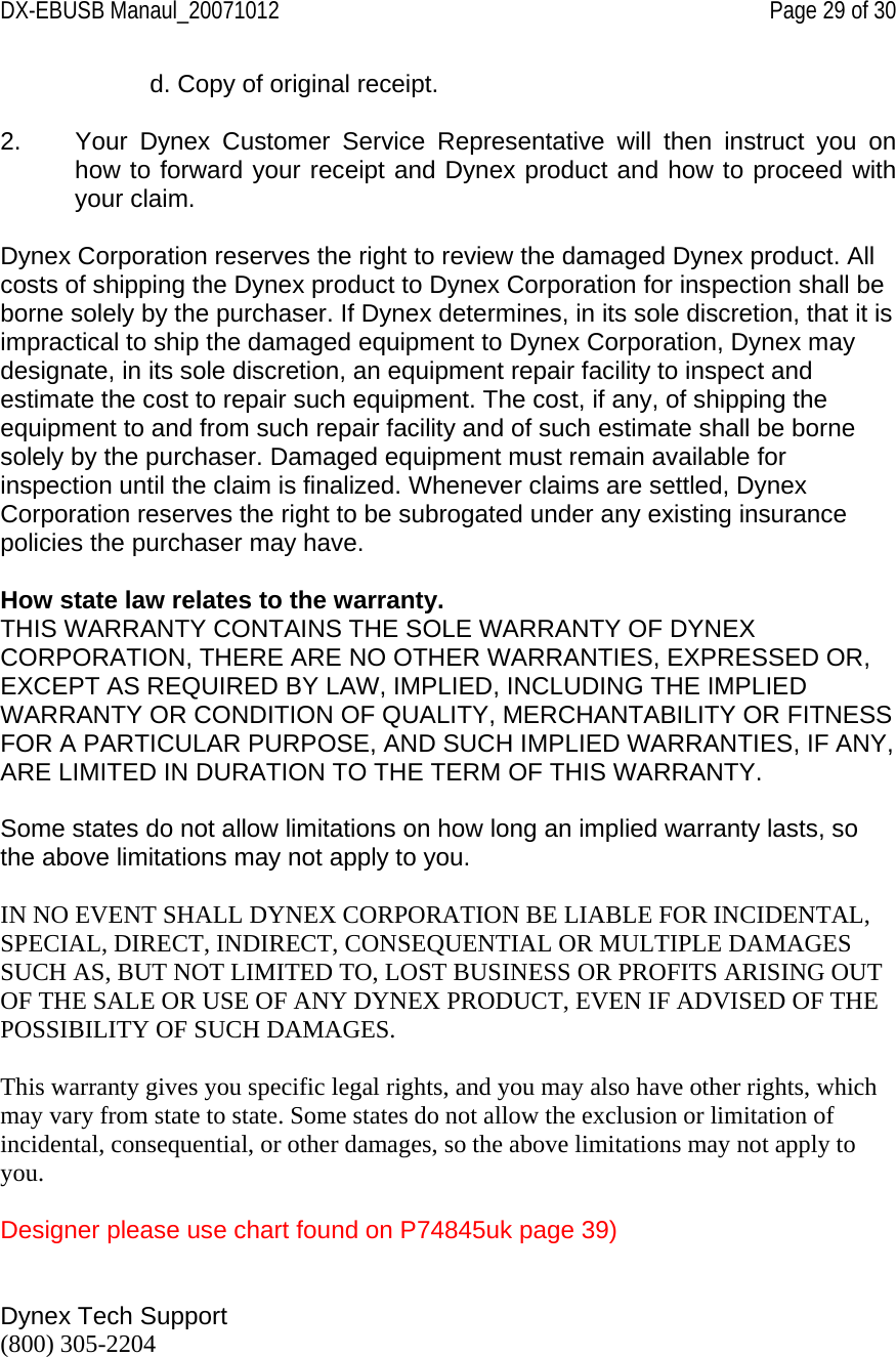 DX-EBUSB Manaul_20071012    Page 29 of 30 d. Copy of original receipt.  2.  Your Dynex Customer Service Representative will then instruct you on how to forward your receipt and Dynex product and how to proceed with your claim.  Dynex Corporation reserves the right to review the damaged Dynex product. All costs of shipping the Dynex product to Dynex Corporation for inspection shall be borne solely by the purchaser. If Dynex determines, in its sole discretion, that it is impractical to ship the damaged equipment to Dynex Corporation, Dynex may designate, in its sole discretion, an equipment repair facility to inspect and estimate the cost to repair such equipment. The cost, if any, of shipping the equipment to and from such repair facility and of such estimate shall be borne solely by the purchaser. Damaged equipment must remain available for inspection until the claim is finalized. Whenever claims are settled, Dynex Corporation reserves the right to be subrogated under any existing insurance policies the purchaser may have.   How state law relates to the warranty. THIS WARRANTY CONTAINS THE SOLE WARRANTY OF DYNEX CORPORATION, THERE ARE NO OTHER WARRANTIES, EXPRESSED OR, EXCEPT AS REQUIRED BY LAW, IMPLIED, INCLUDING THE IMPLIED WARRANTY OR CONDITION OF QUALITY, MERCHANTABILITY OR FITNESS FOR A PARTICULAR PURPOSE, AND SUCH IMPLIED WARRANTIES, IF ANY, ARE LIMITED IN DURATION TO THE TERM OF THIS WARRANTY.   Some states do not allow limitations on how long an implied warranty lasts, so the above limitations may not apply to you.  IN NO EVENT SHALL DYNEX CORPORATION BE LIABLE FOR INCIDENTAL, SPECIAL, DIRECT, INDIRECT, CONSEQUENTIAL OR MULTIPLE DAMAGES SUCH AS, BUT NOT LIMITED TO, LOST BUSINESS OR PROFITS ARISING OUT OF THE SALE OR USE OF ANY DYNEX PRODUCT, EVEN IF ADVISED OF THE POSSIBILITY OF SUCH DAMAGES.   This warranty gives you specific legal rights, and you may also have other rights, which may vary from state to state. Some states do not allow the exclusion or limitation of incidental, consequential, or other damages, so the above limitations may not apply to you.  Designer please use chart found on P74845uk page 39)   Dynex Tech Support (800) 305-2204  