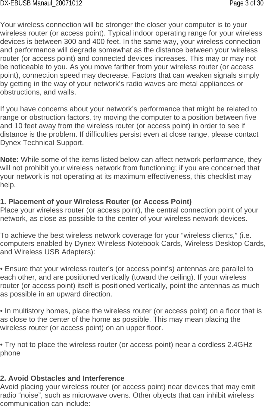 DX-EBUSB Manaul_20071012    Page 3 of 30 Your wireless connection will be stronger the closer your computer is to your wireless router (or access point). Typical indoor operating range for your wireless devices is between 300 and 400 feet. In the same way, your wireless connection and performance will degrade somewhat as the distance between your wireless router (or access point) and connected devices increases. This may or may not be noticeable to you. As you move farther from your wireless router (or access point), connection speed may decrease. Factors that can weaken signals simply by getting in the way of your network’s radio waves are metal appliances or obstructions, and walls.  If you have concerns about your network’s performance that might be related to range or obstruction factors, try moving the computer to a position between five and 10 feet away from the wireless router (or access point) in order to see if distance is the problem. If difficulties persist even at close range, please contact Dynex Technical Support.  Note: While some of the items listed below can affect network performance, they will not prohibit your wireless network from functioning; if you are concerned that your network is not operating at its maximum effectiveness, this checklist may help.  1. Placement of your Wireless Router (or Access Point) Place your wireless router (or access point), the central connection point of your network, as close as possible to the center of your wireless network devices.  To achieve the best wireless network coverage for your “wireless clients,” (i.e. computers enabled by Dynex Wireless Notebook Cards, Wireless Desktop Cards, and Wireless USB Adapters):  • Ensure that your wireless router’s (or access point’s) antennas are parallel to each other, and are positioned vertically (toward the ceiling). If your wireless router (or access point) itself is positioned vertically, point the antennas as much as possible in an upward direction.  • In multistory homes, place the wireless router (or access point) on a floor that is as close to the center of the home as possible. This may mean placing the wireless router (or access point) on an upper floor.  • Try not to place the wireless router (or access point) near a cordless 2.4GHz phone   2. Avoid Obstacles and Interference Avoid placing your wireless router (or access point) near devices that may emit radio “noise”, such as microwave ovens. Other objects that can inhibit wireless communication can include: 