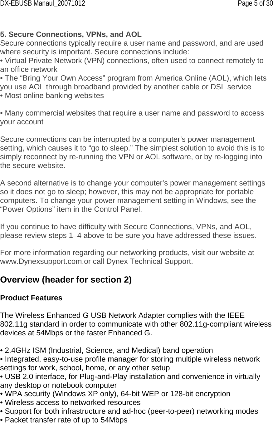 DX-EBUSB Manaul_20071012    Page 5 of 30  5. Secure Connections, VPNs, and AOL Secure connections typically require a user name and password, and are used where security is important. Secure connections include: • Virtual Private Network (VPN) connections, often used to connect remotely to an office network  • The “Bring Your Own Access” program from America Online (AOL), which lets you use AOL through broadband provided by another cable or DSL service • Most online banking websites  • Many commercial websites that require a user name and password to access your account  Secure connections can be interrupted by a computer’s power management setting, which causes it to “go to sleep.” The simplest solution to avoid this is to simply reconnect by re-running the VPN or AOL software, or by re-logging into the secure website.  A second alternative is to change your computer’s power management settings so it does not go to sleep; however, this may not be appropriate for portable computers. To change your power management setting in Windows, see the “Power Options” item in the Control Panel.  If you continue to have difficulty with Secure Connections, VPNs, and AOL, please review steps 1–4 above to be sure you have addressed these issues.  For more information regarding our networking products, visit our website at www.Dynexsupport.com.or call Dynex Technical Support.  Overview (header for section 2)  Product Features  The Wireless Enhanced G USB Network Adapter complies with the IEEE 802.11g standard in order to communicate with other 802.11g-compliant wireless devices at 54Mbps or the faster Enhanced G.    • 2.4GHz ISM (Industrial, Science, and Medical) band operation • Integrated, easy-to-use profile manager for storing multiple wireless network settings for work, school, home, or any other setup • USB 2.0 interface, for Plug-and-Play installation and convenience in virtually any desktop or notebook computer • WPA security (Windows XP only), 64-bit WEP or 128-bit encryption • Wireless access to networked resources • Support for both infrastructure and ad-hoc (peer-to-peer) networking modes • Packet transfer rate of up to 54Mbps 