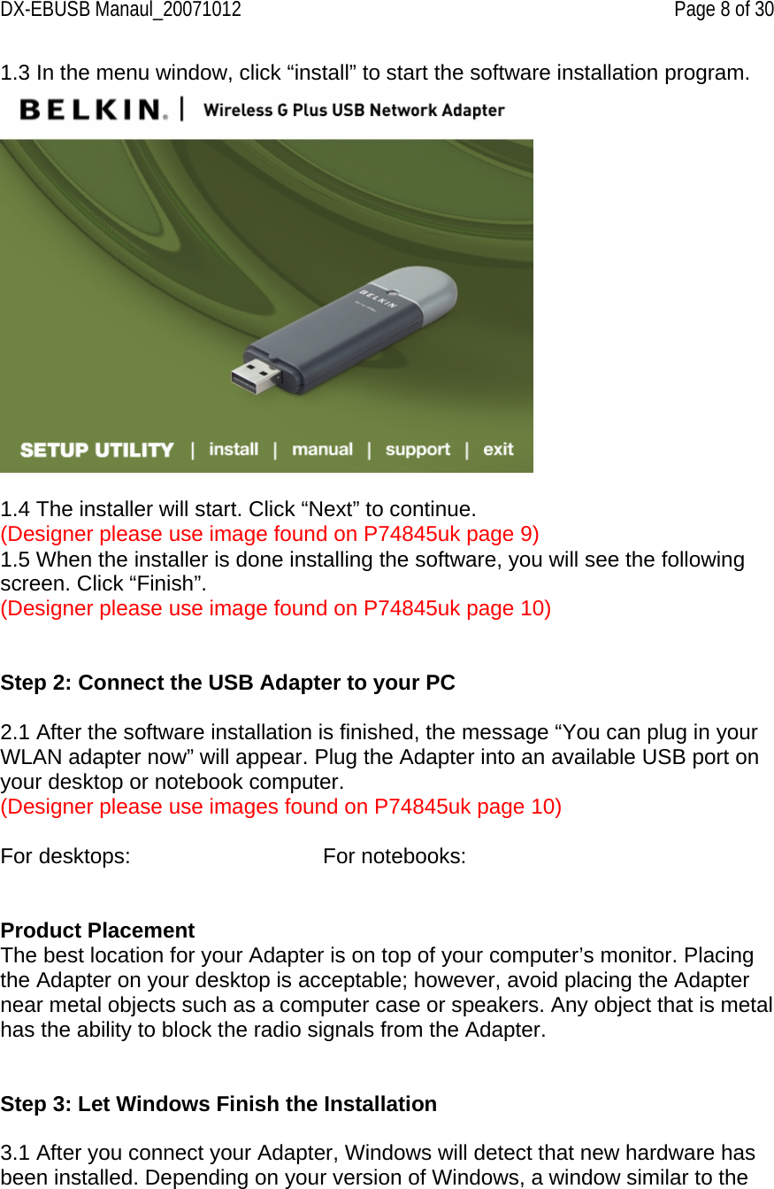 DX-EBUSB Manaul_20071012    Page 8 of 30 1.3 In the menu window, click “install” to start the software installation program.   1.4 The installer will start. Click “Next” to continue. (Designer please use image found on P74845uk page 9) 1.5 When the installer is done installing the software, you will see the following screen. Click “Finish”. (Designer please use image found on P74845uk page 10)   Step 2: Connect the USB Adapter to your PC  2.1 After the software installation is finished, the message “You can plug in your WLAN adapter now” will appear. Plug the Adapter into an available USB port on your desktop or notebook computer.  (Designer please use images found on P74845uk page 10)  For desktops:       For notebooks:   Product Placement The best location for your Adapter is on top of your computer’s monitor. Placing the Adapter on your desktop is acceptable; however, avoid placing the Adapter near metal objects such as a computer case or speakers. Any object that is metal has the ability to block the radio signals from the Adapter.   Step 3: Let Windows Finish the Installation  3.1 After you connect your Adapter, Windows will detect that new hardware has been installed. Depending on your version of Windows, a window similar to the 