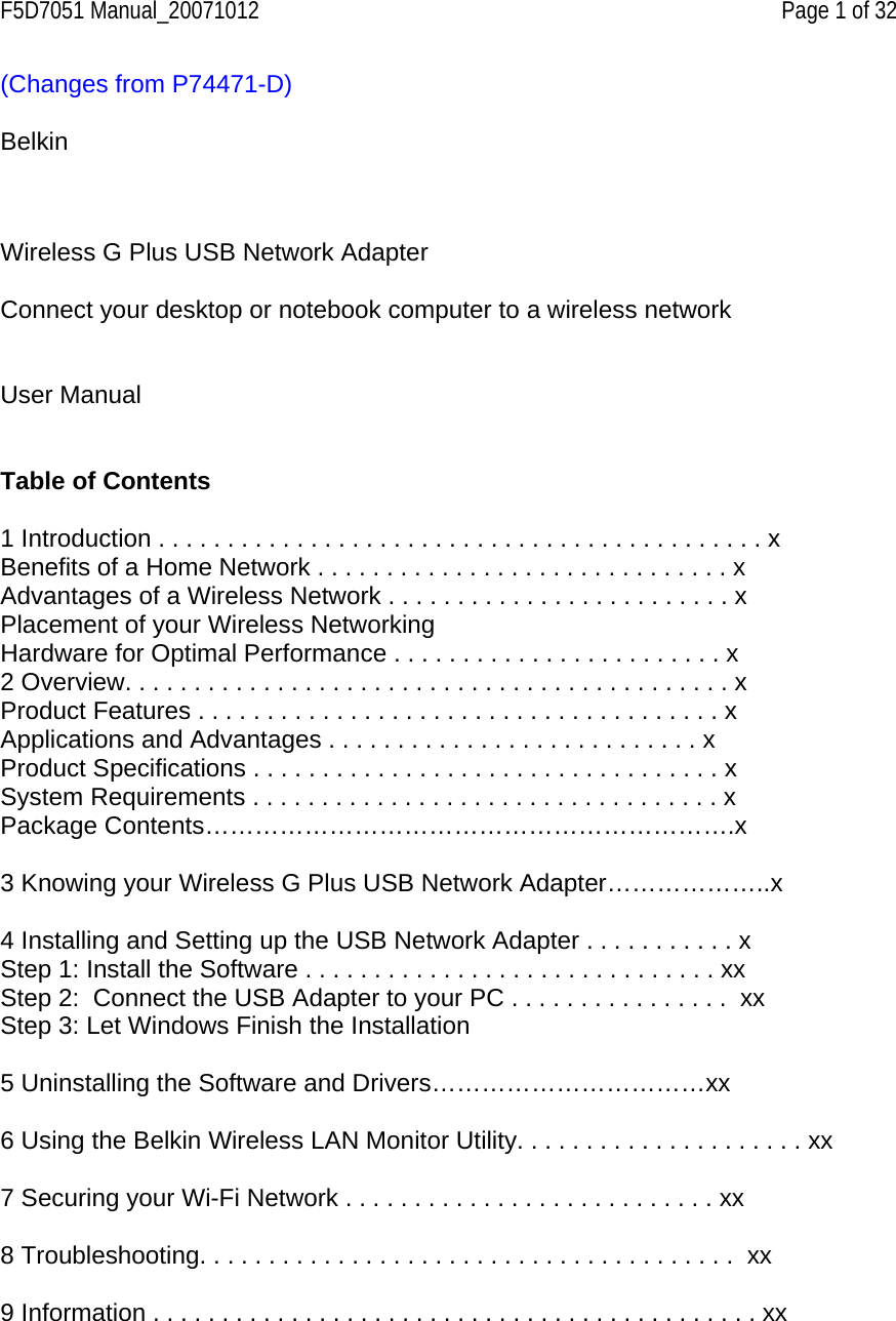 F5D7051 Manual_20071012    Page 1 of 32 (Changes from P74471-D)  Belkin      Wireless G Plus USB Network Adapter  Connect your desktop or notebook computer to a wireless network   User Manual   Table of Contents  1 Introduction . . . . . . . . . . . . . . . . . . . . . . . . . . . . . . . . . . . . . . . . . . . . x Benefits of a Home Network . . . . . . . . . . . . . . . . . . . . . . . . . . . . . . x Advantages of a Wireless Network . . . . . . . . . . . . . . . . . . . . . . . . . x Placement of your Wireless Networking Hardware for Optimal Performance . . . . . . . . . . . . . . . . . . . . . . . . x 2 Overview. . . . . . . . . . . . . . . . . . . . . . . . . . . . . . . . . . . . . . . . . . . . x Product Features . . . . . . . . . . . . . . . . . . . . . . . . . . . . . . . . . . . . . . x Applications and Advantages . . . . . . . . . . . . . . . . . . . . . . . . . . . x Product Specifications . . . . . . . . . . . . . . . . . . . . . . . . . . . . . . . . . . x System Requirements . . . . . . . . . . . . . . . . . . . . . . . . . . . . . . . . . . x Package Contents……………………………………………………….x   3 Knowing your Wireless G Plus USB Network Adapter………………..x  4 Installing and Setting up the USB Network Adapter . . . . . . . . . . . x  Step 1: Install the Software . . . . . . . . . . . . . . . . . . . . . . . . . . . . . . xx Step 2:  Connect the USB Adapter to your PC . . . . . . . . . . . . . . . .  xx Step 3: Let Windows Finish the Installation    5 Uninstalling the Software and Drivers……………………………xx  6 Using the Belkin Wireless LAN Monitor Utility. . . . . . . . . . . . . . . . . . . . . xx   7 Securing your Wi-Fi Network . . . . . . . . . . . . . . . . . . . . . . . . . . . xx   8 Troubleshooting. . . . . . . . . . . . . . . . . . . . . . . . . . . . . . . . . . . . . . .  xx  9 Information . . . . . . . . . . . . . . . . . . . . . . . . . . . . . . . . . . . . . . . . . . . . xx    