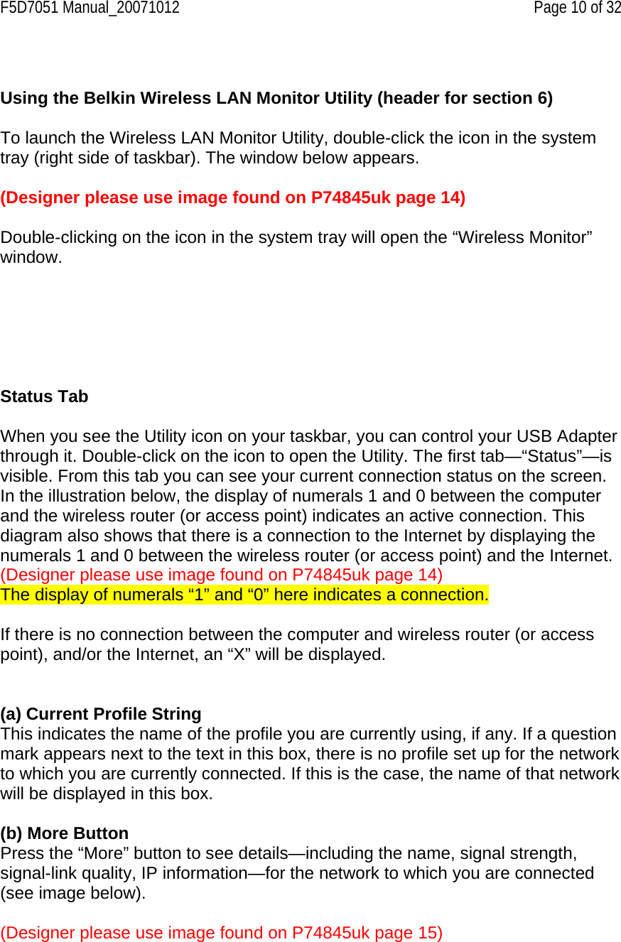 F5D7051 Manual_20071012    Page 10 of 32   Using the Belkin Wireless LAN Monitor Utility (header for section 6)  To launch the Wireless LAN Monitor Utility, double-click the icon in the system tray (right side of taskbar). The window below appears.  (Designer please use image found on P74845uk page 14)   Double-clicking on the icon in the system tray will open the “Wireless Monitor” window.       Status Tab  When you see the Utility icon on your taskbar, you can control your USB Adapter through it. Double-click on the icon to open the Utility. The first tab—“Status”—is visible. From this tab you can see your current connection status on the screen. In the illustration below, the display of numerals 1 and 0 between the computer and the wireless router (or access point) indicates an active connection. This diagram also shows that there is a connection to the Internet by displaying the numerals 1 and 0 between the wireless router (or access point) and the Internet. (Designer please use image found on P74845uk page 14) The display of numerals “1” and “0” here indicates a connection.  If there is no connection between the computer and wireless router (or access point), and/or the Internet, an “X” will be displayed.    (a) Current Profile String This indicates the name of the profile you are currently using, if any. If a question mark appears next to the text in this box, there is no profile set up for the network to which you are currently connected. If this is the case, the name of that network will be displayed in this box.   (b) More Button Press the “More” button to see details—including the name, signal strength, signal-link quality, IP information—for the network to which you are connected (see image below).   (Designer please use image found on P74845uk page 15)  