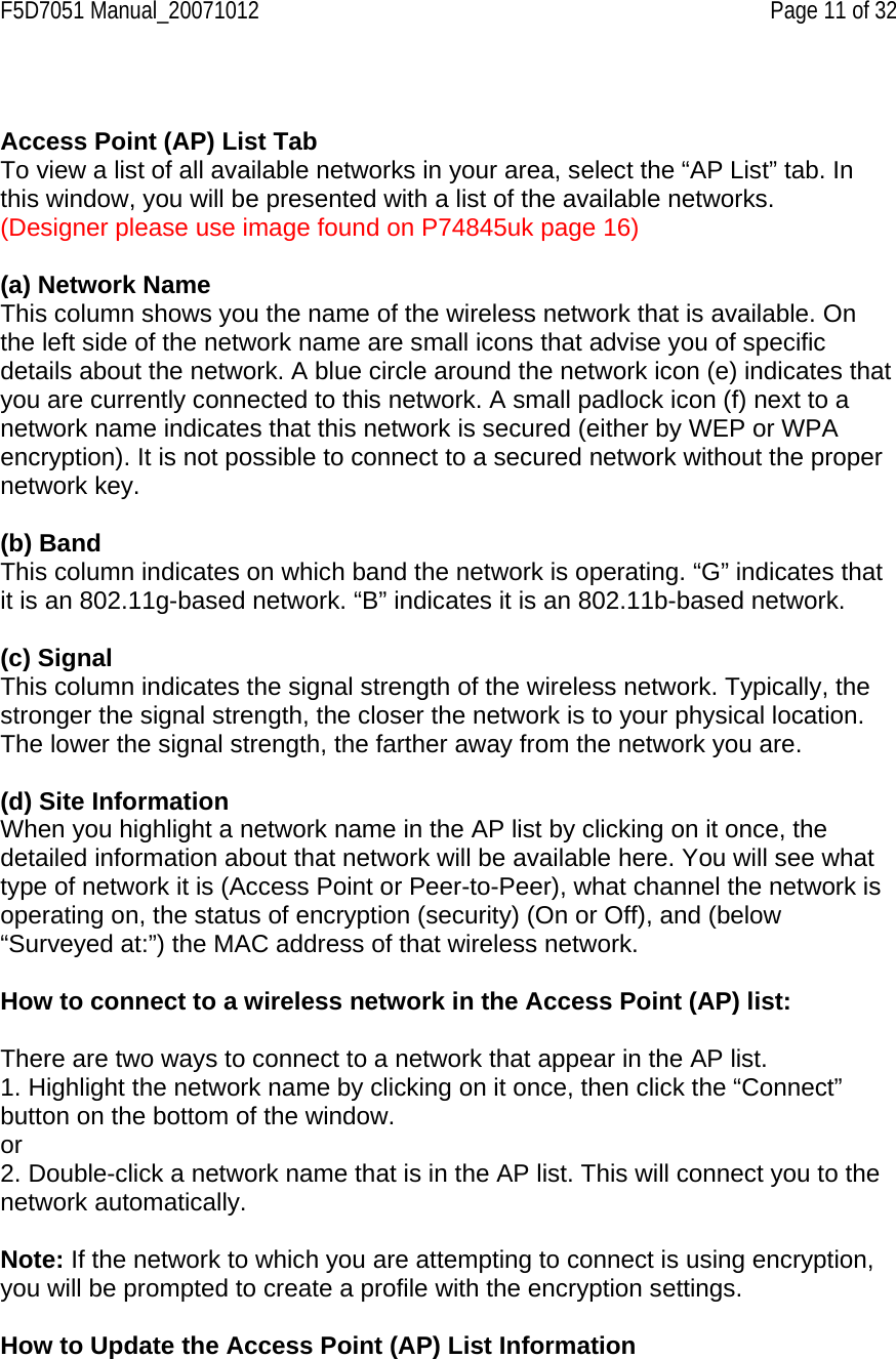 F5D7051 Manual_20071012    Page 11 of 32   Access Point (AP) List Tab To view a list of all available networks in your area, select the “AP List” tab. In this window, you will be presented with a list of the available networks. (Designer please use image found on P74845uk page 16)  (a) Network Name This column shows you the name of the wireless network that is available. On the left side of the network name are small icons that advise you of specific details about the network. A blue circle around the network icon (e) indicates that you are currently connected to this network. A small padlock icon (f) next to a network name indicates that this network is secured (either by WEP or WPA encryption). It is not possible to connect to a secured network without the proper network key.  (b) Band This column indicates on which band the network is operating. “G” indicates that it is an 802.11g-based network. “B” indicates it is an 802.11b-based network.  (c) Signal This column indicates the signal strength of the wireless network. Typically, the stronger the signal strength, the closer the network is to your physical location. The lower the signal strength, the farther away from the network you are.  (d) Site Information When you highlight a network name in the AP list by clicking on it once, the detailed information about that network will be available here. You will see what type of network it is (Access Point or Peer-to-Peer), what channel the network is operating on, the status of encryption (security) (On or Off), and (below “Surveyed at:”) the MAC address of that wireless network.  How to connect to a wireless network in the Access Point (AP) list:  There are two ways to connect to a network that appear in the AP list. 1. Highlight the network name by clicking on it once, then click the “Connect” button on the bottom of the window. or 2. Double-click a network name that is in the AP list. This will connect you to the network automatically.  Note: If the network to which you are attempting to connect is using encryption, you will be prompted to create a profile with the encryption settings.  How to Update the Access Point (AP) List Information  