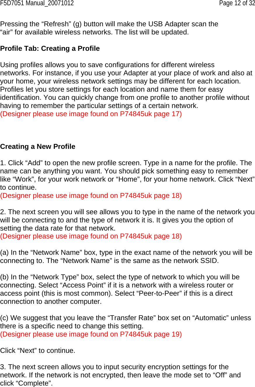 F5D7051 Manual_20071012    Page 12 of 32 Pressing the “Refresh” (g) button will make the USB Adapter scan the “air” for available wireless networks. The list will be updated.  Profile Tab: Creating a Profile  Using profiles allows you to save configurations for different wireless networks. For instance, if you use your Adapter at your place of work and also at your home, your wireless network settings may be different for each location. Profiles let you store settings for each location and name them for easy identification. You can quickly change from one profile to another profile without having to remember the particular settings of a certain network. (Designer please use image found on P74845uk page 17)    Creating a New Profile  1. Click “Add” to open the new profile screen. Type in a name for the profile. The name can be anything you want. You should pick something easy to remember like “Work”, for your work network or “Home”, for your home network. Click “Next” to continue. (Designer please use image found on P74845uk page 18)  2. The next screen you will see allows you to type in the name of the network you will be connecting to and the type of network it is. It gives you the option of setting the data rate for that network. (Designer please use image found on P74845uk page 18)  (a) In the “Network Name” box, type in the exact name of the network you will be connecting to. The “Network Name” is the same as the network SSID.  (b) In the “Network Type” box, select the type of network to which you will be connecting. Select “Access Point” if it is a network with a wireless router or access point (this is most common). Select “Peer-to-Peer” if this is a direct connection to another computer.  (c) We suggest that you leave the “Transfer Rate” box set on “Automatic” unless there is a specific need to change this setting. (Designer please use image found on P74845uk page 19)  Click “Next” to continue.  3. The next screen allows you to input security encryption settings for the network. If the network is not encrypted, then leave the mode set to “Off” and click “Complete”.  