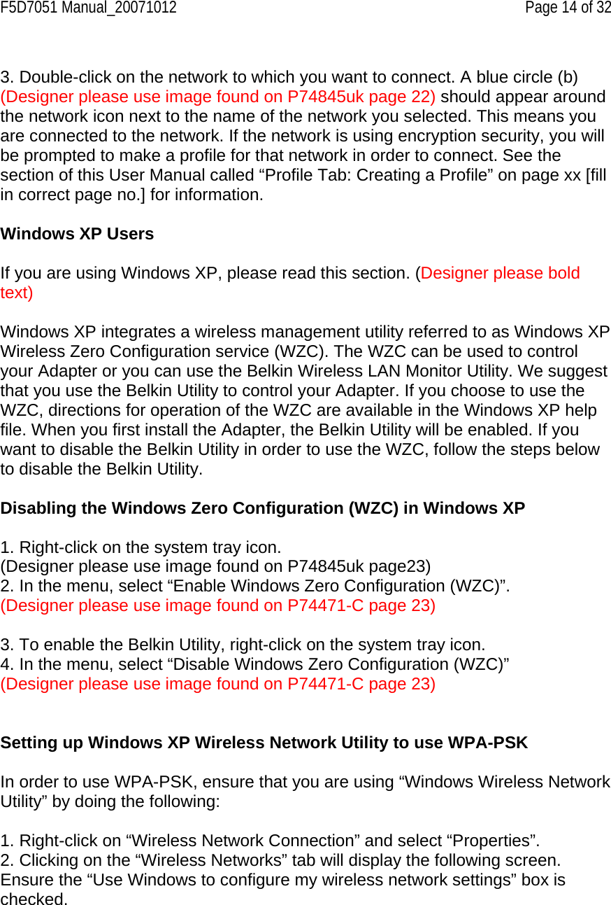 F5D7051 Manual_20071012    Page 14 of 32  3. Double-click on the network to which you want to connect. A blue circle (b) (Designer please use image found on P74845uk page 22) should appear around the network icon next to the name of the network you selected. This means you are connected to the network. If the network is using encryption security, you will be prompted to make a profile for that network in order to connect. See the section of this User Manual called “Profile Tab: Creating a Profile” on page xx [fill in correct page no.] for information.  Windows XP Users  If you are using Windows XP, please read this section. (Designer please bold text)  Windows XP integrates a wireless management utility referred to as Windows XP Wireless Zero Configuration service (WZC). The WZC can be used to control your Adapter or you can use the Belkin Wireless LAN Monitor Utility. We suggest that you use the Belkin Utility to control your Adapter. If you choose to use the WZC, directions for operation of the WZC are available in the Windows XP help file. When you first install the Adapter, the Belkin Utility will be enabled. If you want to disable the Belkin Utility in order to use the WZC, follow the steps below to disable the Belkin Utility.  Disabling the Windows Zero Configuration (WZC) in Windows XP  1. Right-click on the system tray icon. (Designer please use image found on P74845uk page23) 2. In the menu, select “Enable Windows Zero Configuration (WZC)”. (Designer please use image found on P74471-C page 23)  3. To enable the Belkin Utility, right-click on the system tray icon. 4. In the menu, select “Disable Windows Zero Configuration (WZC)” (Designer please use image found on P74471-C page 23)   Setting up Windows XP Wireless Network Utility to use WPA-PSK  In order to use WPA-PSK, ensure that you are using “Windows Wireless Network Utility” by doing the following:  1. Right-click on “Wireless Network Connection” and select “Properties”.  2. Clicking on the “Wireless Networks” tab will display the following screen. Ensure the “Use Windows to configure my wireless network settings” box is checked.   