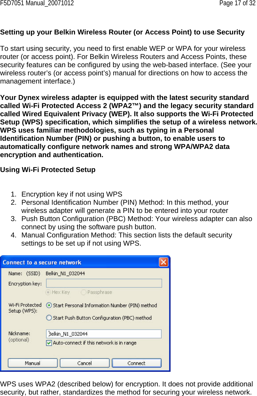 F5D7051 Manual_20071012    Page 17 of 32  Setting up your Belkin Wireless Router (or Access Point) to use Security  To start using security, you need to first enable WEP or WPA for your wireless router (or access point). For Belkin Wireless Routers and Access Points, these security features can be configured by using the web-based interface. (See your wireless router’s (or access point’s) manual for directions on how to access the management interface.)  Your Dynex wireless adapter is equipped with the latest security standard called Wi-Fi Protected Access 2 (WPA2™) and the legacy security standard called Wired Equivalent Privacy (WEP). It also supports the Wi-Fi Protected Setup (WPS) specification, which simplifies the setup of a wireless network. WPS uses familiar methodologies, such as typing in a Personal Identification Number (PIN) or pushing a button, to enable users to automatically configure network names and strong WPA/WPA2 data encryption and authentication.   Using Wi-Fi Protected Setup   1.  Encryption key if not using WPS 2.  Personal Identification Number (PIN) Method: In this method, your wireless adapter will generate a PIN to be entered into your router 3.  Push Button Configuration (PBC) Method: Your wireless adapter can also connect by using the software push button. 4.  Manual Configuration Method: This section lists the default security settings to be set up if not using WPS.    WPS uses WPA2 (described below) for encryption. It does not provide additional security, but rather, standardizes the method for securing your wireless network. 