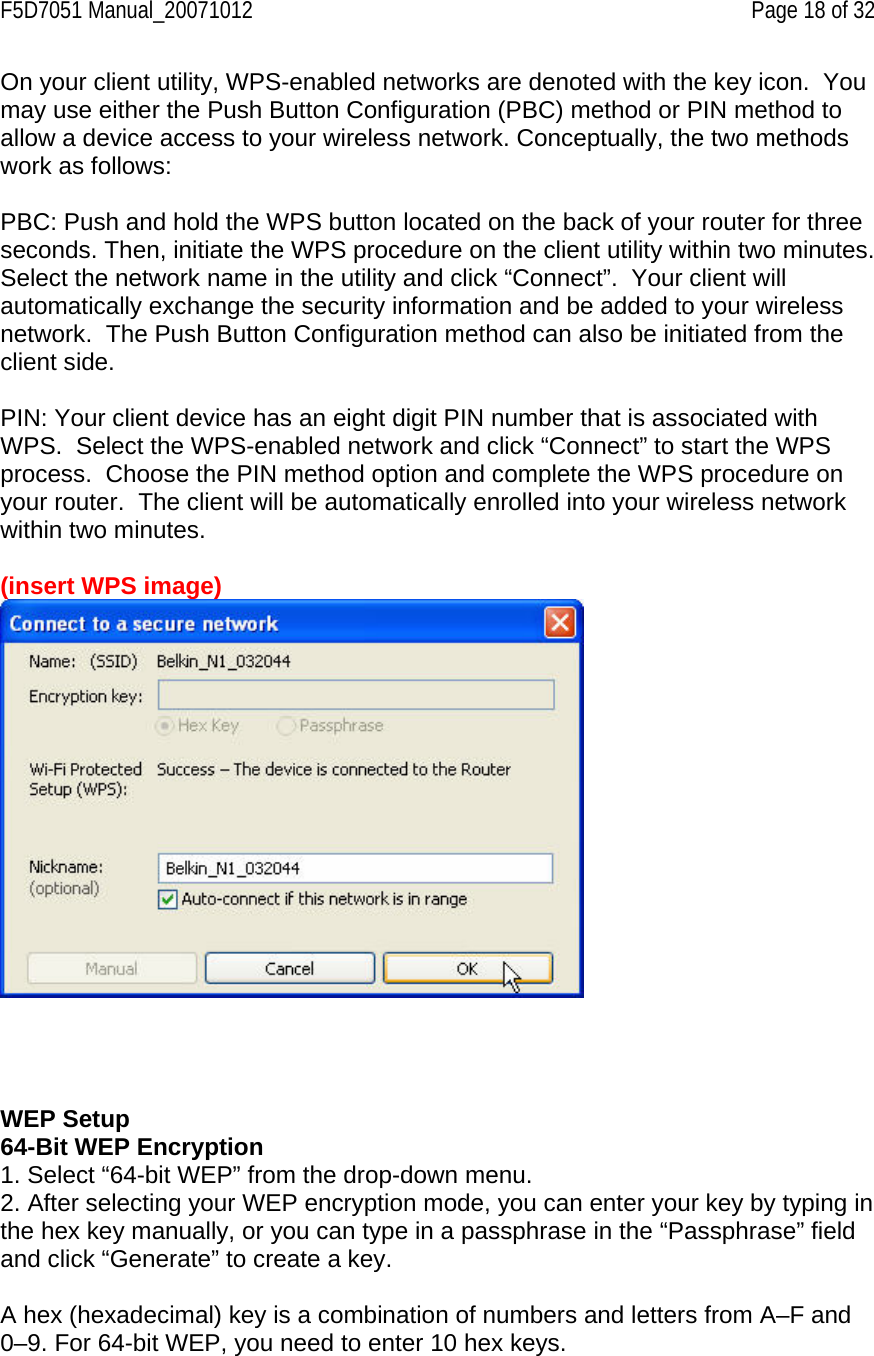F5D7051 Manual_20071012    Page 18 of 32 On your client utility, WPS-enabled networks are denoted with the key icon.  You may use either the Push Button Configuration (PBC) method or PIN method to allow a device access to your wireless network. Conceptually, the two methods work as follows:  PBC: Push and hold the WPS button located on the back of your router for three seconds. Then, initiate the WPS procedure on the client utility within two minutes. Select the network name in the utility and click “Connect”.  Your client will automatically exchange the security information and be added to your wireless network.  The Push Button Configuration method can also be initiated from the client side.  PIN: Your client device has an eight digit PIN number that is associated with WPS.  Select the WPS-enabled network and click “Connect” to start the WPS process.  Choose the PIN method option and complete the WPS procedure on your router.  The client will be automatically enrolled into your wireless network within two minutes.  (insert WPS image)       WEP Setup 64-Bit WEP Encryption 1. Select “64-bit WEP” from the drop-down menu. 2. After selecting your WEP encryption mode, you can enter your key by typing in the hex key manually, or you can type in a passphrase in the “Passphrase” field and click “Generate” to create a key.  A hex (hexadecimal) key is a combination of numbers and letters from A–F and 0–9. For 64-bit WEP, you need to enter 10 hex keys. 