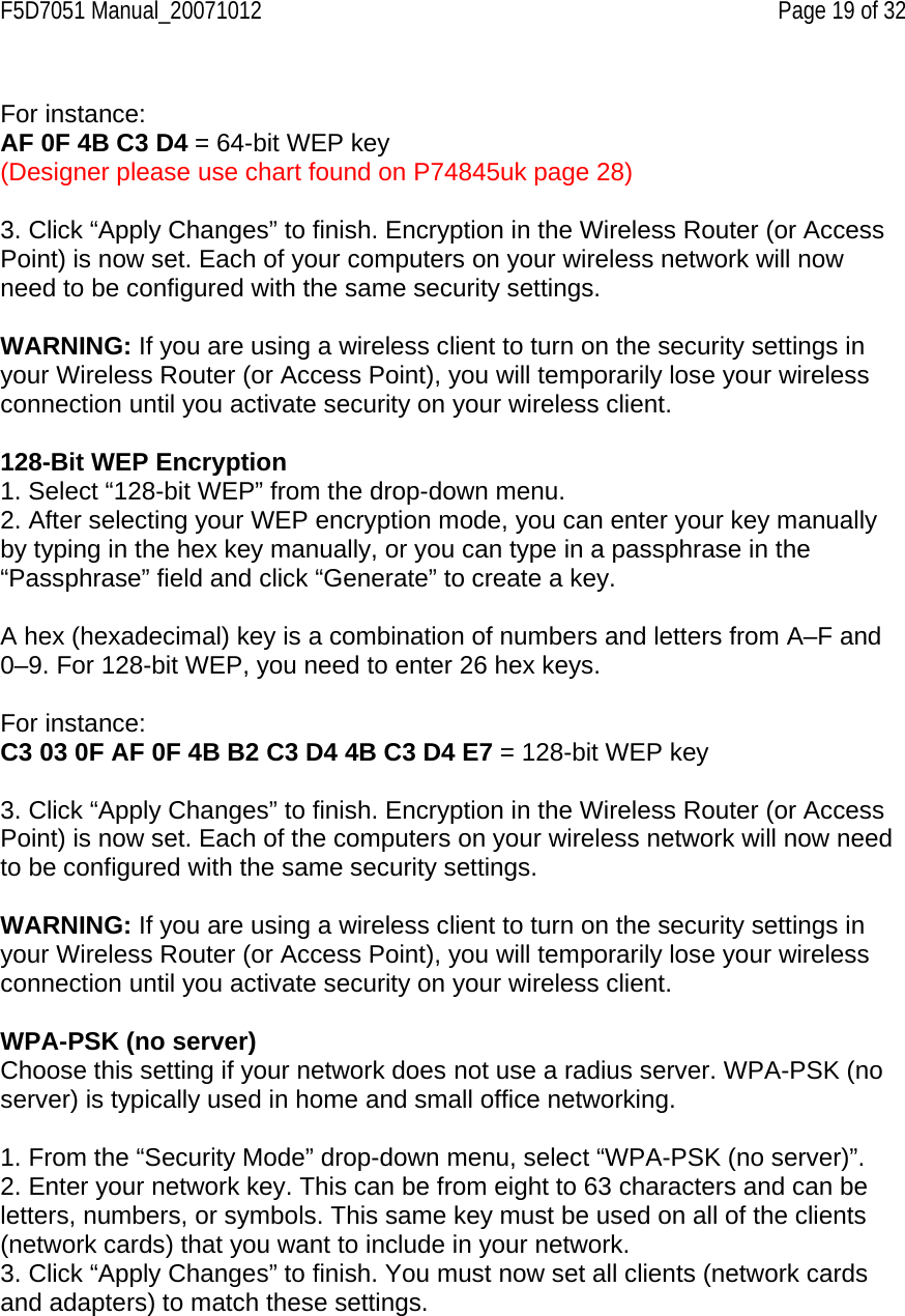 F5D7051 Manual_20071012    Page 19 of 32  For instance: AF 0F 4B C3 D4 = 64-bit WEP key (Designer please use chart found on P74845uk page 28)  3. Click “Apply Changes” to finish. Encryption in the Wireless Router (or Access Point) is now set. Each of your computers on your wireless network will now need to be configured with the same security settings.  WARNING: If you are using a wireless client to turn on the security settings in your Wireless Router (or Access Point), you will temporarily lose your wireless connection until you activate security on your wireless client.  128-Bit WEP Encryption 1. Select “128-bit WEP” from the drop-down menu. 2. After selecting your WEP encryption mode, you can enter your key manually by typing in the hex key manually, or you can type in a passphrase in the “Passphrase” field and click “Generate” to create a key.  A hex (hexadecimal) key is a combination of numbers and letters from A–F and 0–9. For 128-bit WEP, you need to enter 26 hex keys.  For instance: C3 03 0F AF 0F 4B B2 C3 D4 4B C3 D4 E7 = 128-bit WEP key  3. Click “Apply Changes” to finish. Encryption in the Wireless Router (or Access Point) is now set. Each of the computers on your wireless network will now need to be configured with the same security settings.  WARNING: If you are using a wireless client to turn on the security settings in your Wireless Router (or Access Point), you will temporarily lose your wireless connection until you activate security on your wireless client.  WPA-PSK (no server) Choose this setting if your network does not use a radius server. WPA-PSK (no server) is typically used in home and small office networking.  1. From the “Security Mode” drop-down menu, select “WPA-PSK (no server)”. 2. Enter your network key. This can be from eight to 63 characters and can be letters, numbers, or symbols. This same key must be used on all of the clients (network cards) that you want to include in your network. 3. Click “Apply Changes” to finish. You must now set all clients (network cards and adapters) to match these settings.  
