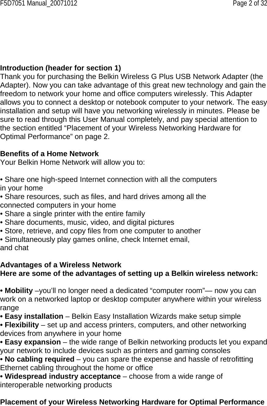 F5D7051 Manual_20071012    Page 2 of 32      Introduction (header for section 1) Thank you for purchasing the Belkin Wireless G Plus USB Network Adapter (the Adapter). Now you can take advantage of this great new technology and gain the freedom to network your home and office computers wirelessly. This Adapter allows you to connect a desktop or notebook computer to your network. The easy installation and setup will have you networking wirelessly in minutes. Please be sure to read through this User Manual completely, and pay special attention to the section entitled “Placement of your Wireless Networking Hardware for Optimal Performance” on page 2.   Benefits of a Home Network Your Belkin Home Network will allow you to:  • Share one high-speed Internet connection with all the computers in your home • Share resources, such as files, and hard drives among all the connected computers in your home • Share a single printer with the entire family • Share documents, music, video, and digital pictures • Store, retrieve, and copy files from one computer to another • Simultaneously play games online, check Internet email, and chat  Advantages of a Wireless Network Here are some of the advantages of setting up a Belkin wireless network:  • Mobility –you’ll no longer need a dedicated “computer room”— now you can work on a networked laptop or desktop computer anywhere within your wireless range • Easy installation – Belkin Easy Installation Wizards make setup simple • Flexibility – set up and access printers, computers, and other networking devices from anywhere in your home • Easy expansion – the wide range of Belkin networking products let you expand your network to include devices such as printers and gaming consoles • No cabling required – you can spare the expense and hassle of retrofitting Ethernet cabling throughout the home or office • Widespread industry acceptance – choose from a wide range of interoperable networking products  Placement of your Wireless Networking Hardware for Optimal Performance  
