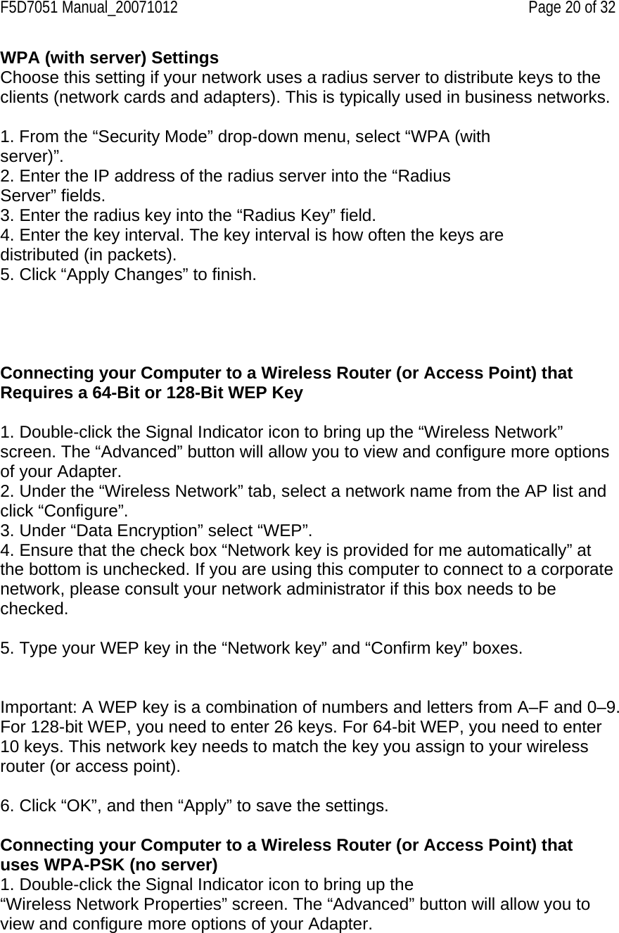 F5D7051 Manual_20071012    Page 20 of 32 WPA (with server) Settings Choose this setting if your network uses a radius server to distribute keys to the clients (network cards and adapters). This is typically used in business networks.  1. From the “Security Mode” drop-down menu, select “WPA (with server)”. 2. Enter the IP address of the radius server into the “Radius Server” fields. 3. Enter the radius key into the “Radius Key” field. 4. Enter the key interval. The key interval is how often the keys are distributed (in packets). 5. Click “Apply Changes” to finish.      Connecting your Computer to a Wireless Router (or Access Point) that Requires a 64-Bit or 128-Bit WEP Key  1. Double-click the Signal Indicator icon to bring up the “Wireless Network” screen. The “Advanced” button will allow you to view and configure more options of your Adapter. 2. Under the “Wireless Network” tab, select a network name from the AP list and click “Configure”. 3. Under “Data Encryption” select “WEP”. 4. Ensure that the check box “Network key is provided for me automatically” at the bottom is unchecked. If you are using this computer to connect to a corporate network, please consult your network administrator if this box needs to be checked.  5. Type your WEP key in the “Network key” and “Confirm key” boxes.   Important: A WEP key is a combination of numbers and letters from A–F and 0–9. For 128-bit WEP, you need to enter 26 keys. For 64-bit WEP, you need to enter 10 keys. This network key needs to match the key you assign to your wireless router (or access point).  6. Click “OK”, and then “Apply” to save the settings.  Connecting your Computer to a Wireless Router (or Access Point) that uses WPA-PSK (no server) 1. Double-click the Signal Indicator icon to bring up the “Wireless Network Properties” screen. The “Advanced” button will allow you to view and configure more options of your Adapter. 