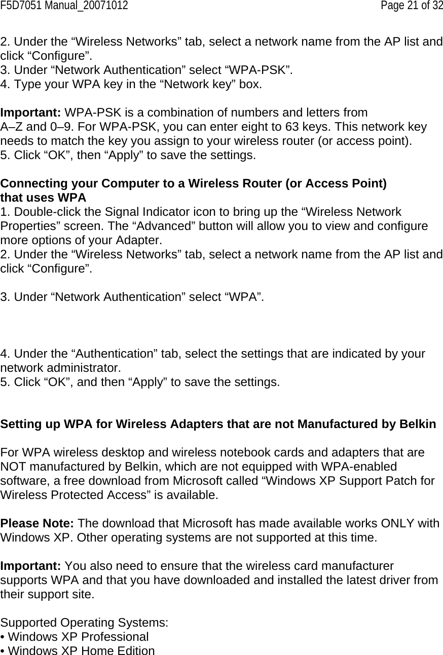 F5D7051 Manual_20071012    Page 21 of 32 2. Under the “Wireless Networks” tab, select a network name from the AP list and click “Configure”.  3. Under “Network Authentication” select “WPA-PSK”. 4. Type your WPA key in the “Network key” box.  Important: WPA-PSK is a combination of numbers and letters from A–Z and 0–9. For WPA-PSK, you can enter eight to 63 keys. This network key needs to match the key you assign to your wireless router (or access point). 5. Click “OK”, then “Apply” to save the settings.  Connecting your Computer to a Wireless Router (or Access Point) that uses WPA 1. Double-click the Signal Indicator icon to bring up the “Wireless Network Properties” screen. The “Advanced” button will allow you to view and configure more options of your Adapter. 2. Under the “Wireless Networks” tab, select a network name from the AP list and click “Configure”.  3. Under “Network Authentication” select “WPA”.    4. Under the “Authentication” tab, select the settings that are indicated by your network administrator. 5. Click “OK”, and then “Apply” to save the settings.   Setting up WPA for Wireless Adapters that are not Manufactured by Belkin   For WPA wireless desktop and wireless notebook cards and adapters that are NOT manufactured by Belkin, which are not equipped with WPA-enabled software, a free download from Microsoft called “Windows XP Support Patch for Wireless Protected Access” is available.  Please Note: The download that Microsoft has made available works ONLY with Windows XP. Other operating systems are not supported at this time.  Important: You also need to ensure that the wireless card manufacturer supports WPA and that you have downloaded and installed the latest driver from their support site.  Supported Operating Systems: • Windows XP Professional • Windows XP Home Edition  