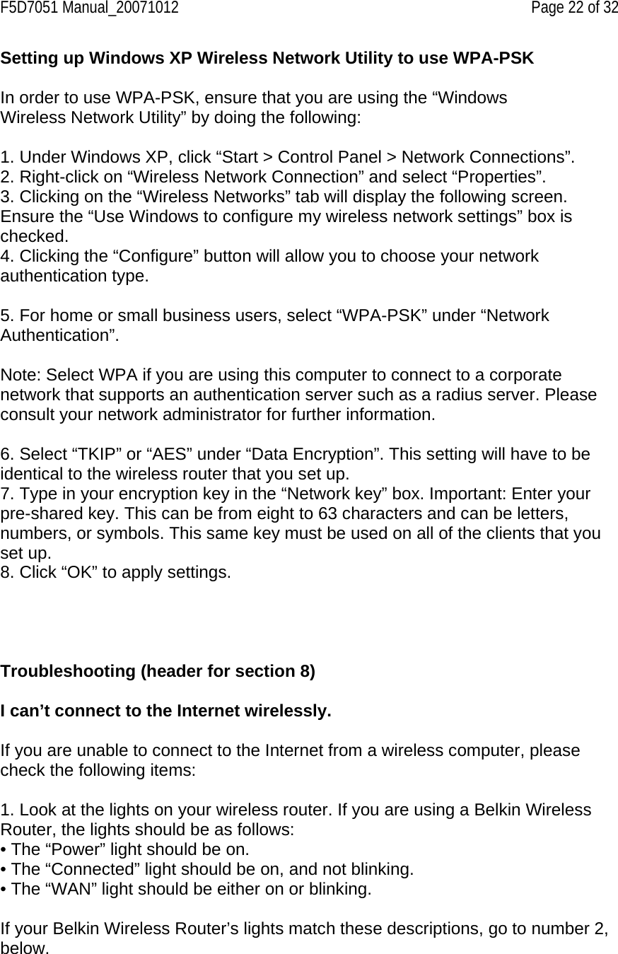 F5D7051 Manual_20071012    Page 22 of 32 Setting up Windows XP Wireless Network Utility to use WPA-PSK  In order to use WPA-PSK, ensure that you are using the “Windows Wireless Network Utility” by doing the following:  1. Under Windows XP, click “Start &gt; Control Panel &gt; Network Connections”. 2. Right-click on “Wireless Network Connection” and select “Properties”. 3. Clicking on the “Wireless Networks” tab will display the following screen. Ensure the “Use Windows to configure my wireless network settings” box is checked. 4. Clicking the “Configure” button will allow you to choose your network authentication type.  5. For home or small business users, select “WPA-PSK” under “Network Authentication”.  Note: Select WPA if you are using this computer to connect to a corporate network that supports an authentication server such as a radius server. Please consult your network administrator for further information.  6. Select “TKIP” or “AES” under “Data Encryption”. This setting will have to be identical to the wireless router that you set up. 7. Type in your encryption key in the “Network key” box. Important: Enter your pre-shared key. This can be from eight to 63 characters and can be letters, numbers, or symbols. This same key must be used on all of the clients that you set up. 8. Click “OK” to apply settings.     Troubleshooting (header for section 8)  I can’t connect to the Internet wirelessly.  If you are unable to connect to the Internet from a wireless computer, please check the following items:  1. Look at the lights on your wireless router. If you are using a Belkin Wireless Router, the lights should be as follows: • The “Power” light should be on. • The “Connected” light should be on, and not blinking. • The “WAN” light should be either on or blinking.  If your Belkin Wireless Router’s lights match these descriptions, go to number 2, below.  