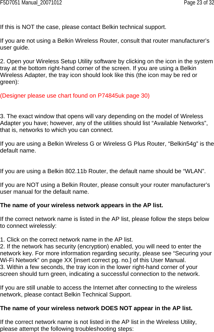 F5D7051 Manual_20071012    Page 23 of 32  If this is NOT the case, please contact Belkin technical support.  If you are not using a Belkin Wireless Router, consult that router manufacturer’s user guide.  2. Open your Wireless Setup Utility software by clicking on the icon in the system tray at the bottom right-hand corner of the screen. If you are using a Belkin Wireless Adapter, the tray icon should look like this (the icon may be red or green):  (Designer please use chart found on P74845uk page 30)   3. The exact window that opens will vary depending on the model of Wireless Adapter you have; however, any of the utilities should list “Available Networks”, that is, networks to which you can connect.  If you are using a Belkin Wireless G or Wireless G Plus Router, “Belkin54g” is the default name.   If you are using a Belkin 802.11b Router, the default name should be “WLAN”.  If you are NOT using a Belkin Router, please consult your router manufacturer’s user manual for the default name.  The name of your wireless network appears in the AP list.  If the correct network name is listed in the AP list, please follow the steps below to connect wirelessly:  1. Click on the correct network name in the AP list. 2. If the network has security (encryption) enabled, you will need to enter the network key. For more information regarding security, please see “Securing your Wi-Fi Network” on page XX [insert correct pg. no.] of this User Manual. 3. Within a few seconds, the tray icon in the lower right-hand corner of your screen should turn green, indicating a successful connection to the network.  If you are still unable to access the Internet after connecting to the wireless network, please contact Belkin Technical Support.  The name of your wireless network DOES NOT appear in the AP list.  If the correct network name is not listed in the AP list in the Wireless Utility, please attempt the following troubleshooting steps: 