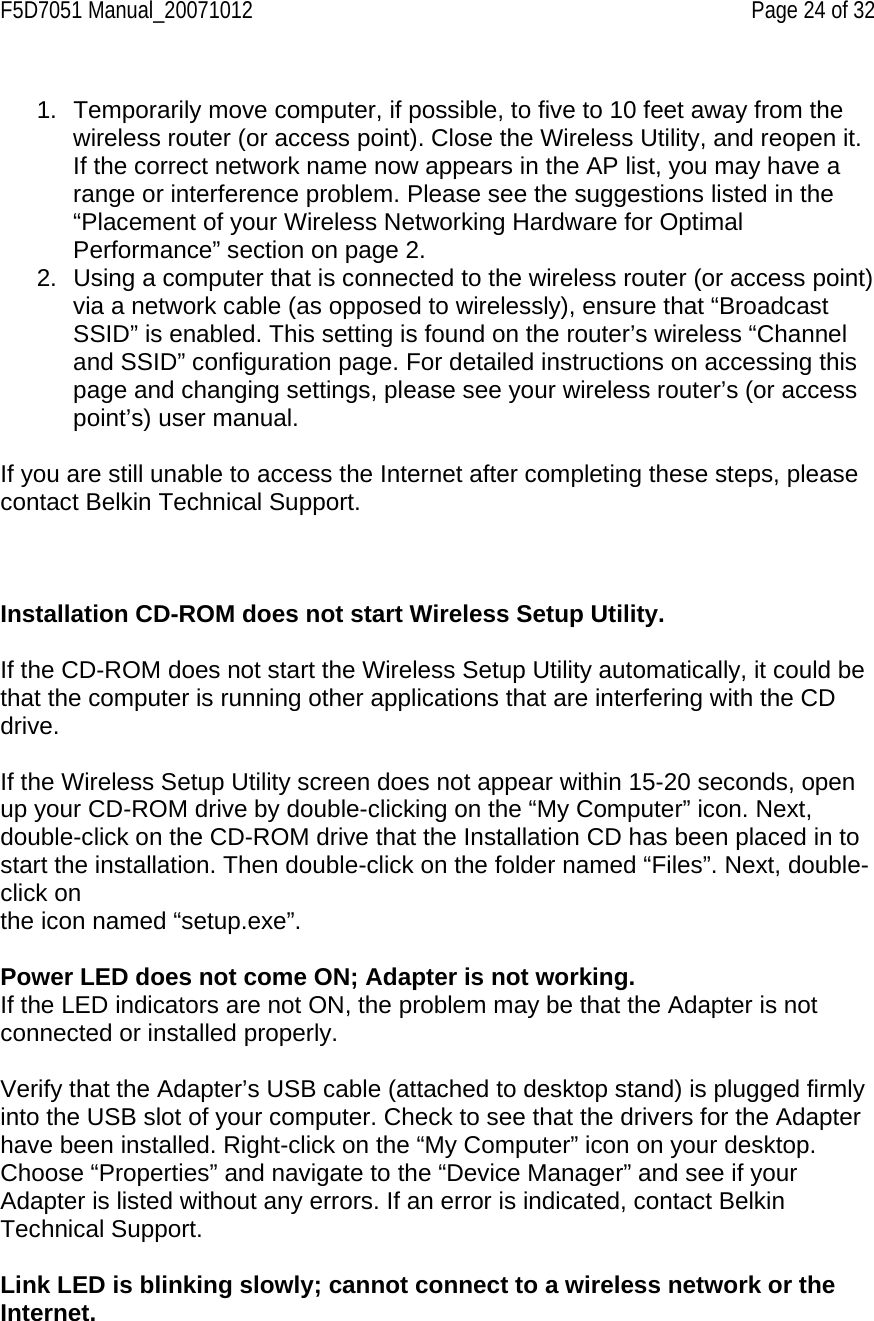 F5D7051 Manual_20071012    Page 24 of 32  1.  Temporarily move computer, if possible, to five to 10 feet away from the wireless router (or access point). Close the Wireless Utility, and reopen it. If the correct network name now appears in the AP list, you may have a range or interference problem. Please see the suggestions listed in the “Placement of your Wireless Networking Hardware for Optimal Performance” section on page 2. 2.  Using a computer that is connected to the wireless router (or access point) via a network cable (as opposed to wirelessly), ensure that “Broadcast SSID” is enabled. This setting is found on the router’s wireless “Channel and SSID” configuration page. For detailed instructions on accessing this page and changing settings, please see your wireless router’s (or access point’s) user manual.  If you are still unable to access the Internet after completing these steps, please contact Belkin Technical Support.    Installation CD-ROM does not start Wireless Setup Utility.  If the CD-ROM does not start the Wireless Setup Utility automatically, it could be that the computer is running other applications that are interfering with the CD drive.  If the Wireless Setup Utility screen does not appear within 15-20 seconds, open up your CD-ROM drive by double-clicking on the “My Computer” icon. Next, double-click on the CD-ROM drive that the Installation CD has been placed in to start the installation. Then double-click on the folder named “Files”. Next, double-click on the icon named “setup.exe”.  Power LED does not come ON; Adapter is not working. If the LED indicators are not ON, the problem may be that the Adapter is not connected or installed properly.  Verify that the Adapter’s USB cable (attached to desktop stand) is plugged firmly into the USB slot of your computer. Check to see that the drivers for the Adapter have been installed. Right-click on the “My Computer” icon on your desktop. Choose “Properties” and navigate to the “Device Manager” and see if your Adapter is listed without any errors. If an error is indicated, contact Belkin Technical Support.  Link LED is blinking slowly; cannot connect to a wireless network or the Internet.  