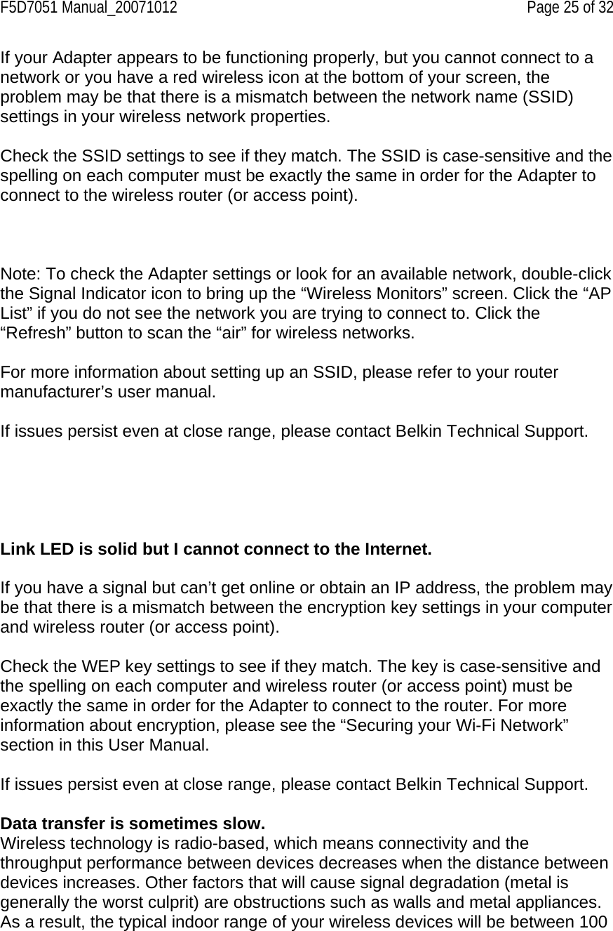 F5D7051 Manual_20071012    Page 25 of 32 If your Adapter appears to be functioning properly, but you cannot connect to a network or you have a red wireless icon at the bottom of your screen, the problem may be that there is a mismatch between the network name (SSID) settings in your wireless network properties.  Check the SSID settings to see if they match. The SSID is case-sensitive and the spelling on each computer must be exactly the same in order for the Adapter to connect to the wireless router (or access point).     Note: To check the Adapter settings or look for an available network, double-click the Signal Indicator icon to bring up the “Wireless Monitors” screen. Click the “AP List” if you do not see the network you are trying to connect to. Click the “Refresh” button to scan the “air” for wireless networks.   For more information about setting up an SSID, please refer to your router manufacturer’s user manual.  If issues persist even at close range, please contact Belkin Technical Support.      Link LED is solid but I cannot connect to the Internet.  If you have a signal but can’t get online or obtain an IP address, the problem may be that there is a mismatch between the encryption key settings in your computer and wireless router (or access point).  Check the WEP key settings to see if they match. The key is case-sensitive and the spelling on each computer and wireless router (or access point) must be exactly the same in order for the Adapter to connect to the router. For more information about encryption, please see the “Securing your Wi-Fi Network” section in this User Manual.  If issues persist even at close range, please contact Belkin Technical Support.  Data transfer is sometimes slow. Wireless technology is radio-based, which means connectivity and the throughput performance between devices decreases when the distance between devices increases. Other factors that will cause signal degradation (metal is generally the worst culprit) are obstructions such as walls and metal appliances. As a result, the typical indoor range of your wireless devices will be between 100 