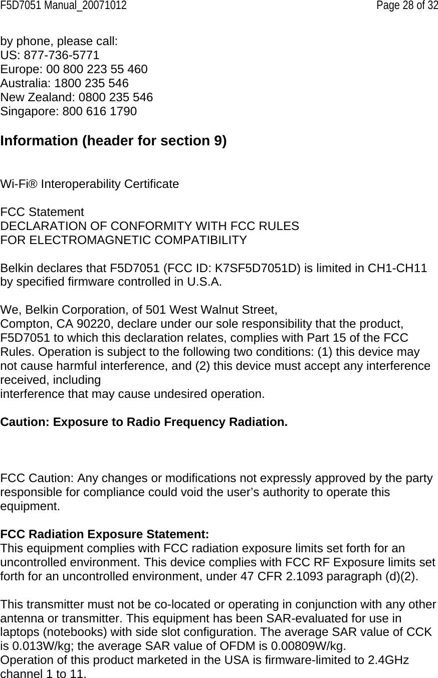 F5D7051 Manual_20071012    Page 28 of 32 by phone, please call: US: 877-736-5771 Europe: 00 800 223 55 460 Australia: 1800 235 546 New Zealand: 0800 235 546 Singapore: 800 616 1790  Information (header for section 9)   Wi-Fi® Interoperability Certificate  FCC Statement DECLARATION OF CONFORMITY WITH FCC RULES FOR ELECTROMAGNETIC COMPATIBILITY  Belkin declares that F5D7051 (FCC ID: K7SF5D7051D) is limited in CH1-CH11 by specified firmware controlled in U.S.A.  We, Belkin Corporation, of 501 West Walnut Street, Compton, CA 90220, declare under our sole responsibility that the product, F5D7051 to which this declaration relates, complies with Part 15 of the FCC Rules. Operation is subject to the following two conditions: (1) this device may not cause harmful interference, and (2) this device must accept any interference received, including interference that may cause undesired operation.  Caution: Exposure to Radio Frequency Radiation.     FCC Caution: Any changes or modifications not expressly approved by the party responsible for compliance could void the user’s authority to operate this equipment.  FCC Radiation Exposure Statement: This equipment complies with FCC radiation exposure limits set forth for an uncontrolled environment. This device complies with FCC RF Exposure limits set forth for an uncontrolled environment, under 47 CFR 2.1093 paragraph (d)(2).  This transmitter must not be co-located or operating in conjunction with any other antenna or transmitter. This equipment has been SAR-evaluated for use in laptops (notebooks) with side slot configuration. The average SAR value of CCK is 0.013W/kg; the average SAR value of OFDM is 0.00809W/kg. Operation of this product marketed in the USA is firmware-limited to 2.4GHz channel 1 to 11. 