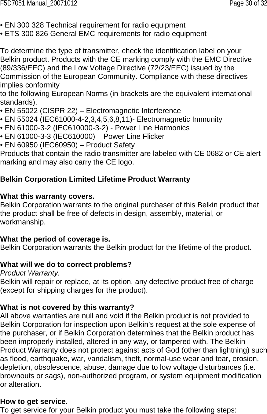F5D7051 Manual_20071012    Page 30 of 32 • EN 300 328 Technical requirement for radio equipment • ETS 300 826 General EMC requirements for radio equipment  To determine the type of transmitter, check the identification label on your Belkin product. Products with the CE marking comply with the EMC Directive (89/336/EEC) and the Low Voltage Directive (72/23/EEC) issued by the Commission of the European Community. Compliance with these directives implies conformity to the following European Norms (in brackets are the equivalent international standards). • EN 55022 (CISPR 22) – Electromagnetic Interference • EN 55024 (IEC61000-4-2,3,4,5,6,8,11)- Electromagnetic Immunity • EN 61000-3-2 (IEC610000-3-2) - Power Line Harmonics • EN 61000-3-3 (IEC610000) – Power Line Flicker • EN 60950 (IEC60950) – Product Safety Products that contain the radio transmitter are labeled with CE 0682 or CE alert marking and may also carry the CE logo.  Belkin Corporation Limited Lifetime Product Warranty  What this warranty covers. Belkin Corporation warrants to the original purchaser of this Belkin product that the product shall be free of defects in design, assembly, material, or workmanship.   What the period of coverage is. Belkin Corporation warrants the Belkin product for the lifetime of the product.  What will we do to correct problems?  Product Warranty. Belkin will repair or replace, at its option, any defective product free of charge (except for shipping charges for the product).    What is not covered by this warranty? All above warranties are null and void if the Belkin product is not provided to Belkin Corporation for inspection upon Belkin’s request at the sole expense of the purchaser, or if Belkin Corporation determines that the Belkin product has been improperly installed, altered in any way, or tampered with. The Belkin Product Warranty does not protect against acts of God (other than lightning) such as flood, earthquake, war, vandalism, theft, normal-use wear and tear, erosion, depletion, obsolescence, abuse, damage due to low voltage disturbances (i.e. brownouts or sags), non-authorized program, or system equipment modification or alteration.  How to get service.    To get service for your Belkin product you must take the following steps: 