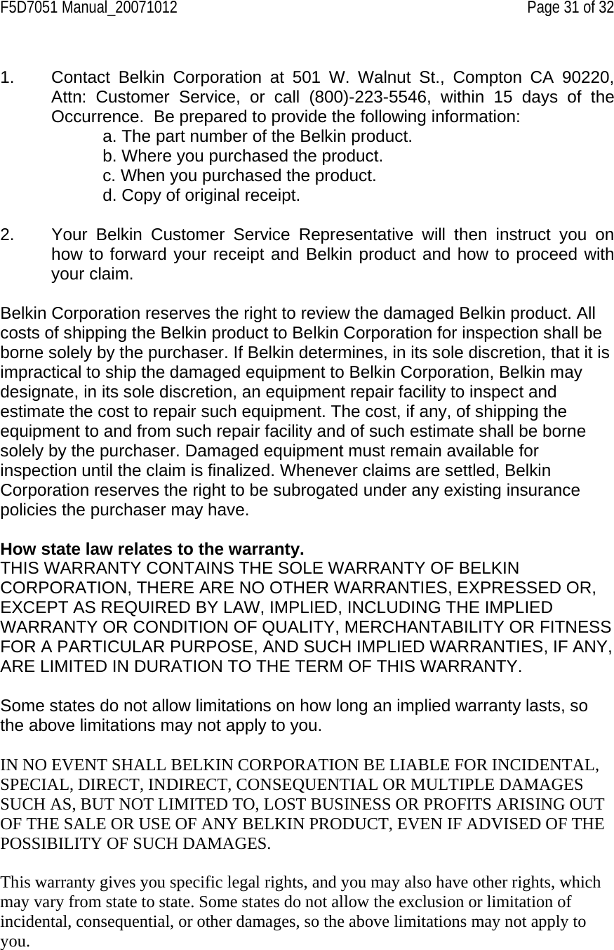 F5D7051 Manual_20071012    Page 31 of 32  1.  Contact Belkin Corporation at 501 W. Walnut St., Compton CA 90220, Attn: Customer Service, or call (800)-223-5546, within 15 days of the Occurrence.  Be prepared to provide the following information: a. The part number of the Belkin product. b. Where you purchased the product. c. When you purchased the product. d. Copy of original receipt.  2.  Your Belkin Customer Service Representative will then instruct you on how to forward your receipt and Belkin product and how to proceed with your claim.  Belkin Corporation reserves the right to review the damaged Belkin product. All costs of shipping the Belkin product to Belkin Corporation for inspection shall be borne solely by the purchaser. If Belkin determines, in its sole discretion, that it is impractical to ship the damaged equipment to Belkin Corporation, Belkin may designate, in its sole discretion, an equipment repair facility to inspect and estimate the cost to repair such equipment. The cost, if any, of shipping the equipment to and from such repair facility and of such estimate shall be borne solely by the purchaser. Damaged equipment must remain available for inspection until the claim is finalized. Whenever claims are settled, Belkin Corporation reserves the right to be subrogated under any existing insurance policies the purchaser may have.   How state law relates to the warranty. THIS WARRANTY CONTAINS THE SOLE WARRANTY OF BELKIN CORPORATION, THERE ARE NO OTHER WARRANTIES, EXPRESSED OR, EXCEPT AS REQUIRED BY LAW, IMPLIED, INCLUDING THE IMPLIED WARRANTY OR CONDITION OF QUALITY, MERCHANTABILITY OR FITNESS FOR A PARTICULAR PURPOSE, AND SUCH IMPLIED WARRANTIES, IF ANY, ARE LIMITED IN DURATION TO THE TERM OF THIS WARRANTY.   Some states do not allow limitations on how long an implied warranty lasts, so the above limitations may not apply to you.  IN NO EVENT SHALL BELKIN CORPORATION BE LIABLE FOR INCIDENTAL, SPECIAL, DIRECT, INDIRECT, CONSEQUENTIAL OR MULTIPLE DAMAGES SUCH AS, BUT NOT LIMITED TO, LOST BUSINESS OR PROFITS ARISING OUT OF THE SALE OR USE OF ANY BELKIN PRODUCT, EVEN IF ADVISED OF THE POSSIBILITY OF SUCH DAMAGES.   This warranty gives you specific legal rights, and you may also have other rights, which may vary from state to state. Some states do not allow the exclusion or limitation of incidental, consequential, or other damages, so the above limitations may not apply to you. 