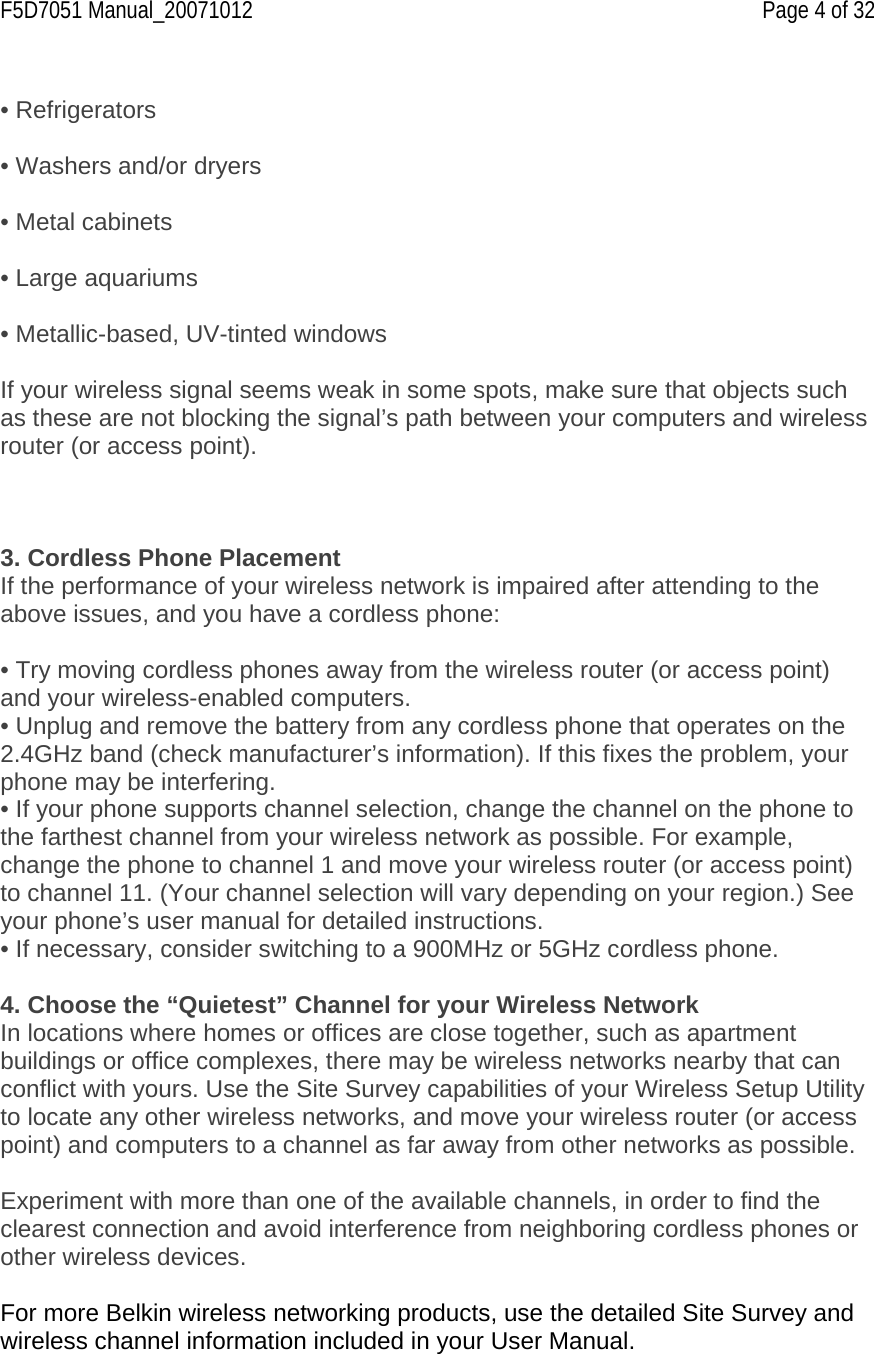 F5D7051 Manual_20071012    Page 4 of 32  • Refrigerators  • Washers and/or dryers  • Metal cabinets  • Large aquariums  • Metallic-based, UV-tinted windows  If your wireless signal seems weak in some spots, make sure that objects such as these are not blocking the signal’s path between your computers and wireless router (or access point).    3. Cordless Phone Placement If the performance of your wireless network is impaired after attending to the above issues, and you have a cordless phone:  • Try moving cordless phones away from the wireless router (or access point) and your wireless-enabled computers. • Unplug and remove the battery from any cordless phone that operates on the 2.4GHz band (check manufacturer’s information). If this fixes the problem, your phone may be interfering. • If your phone supports channel selection, change the channel on the phone to the farthest channel from your wireless network as possible. For example, change the phone to channel 1 and move your wireless router (or access point) to channel 11. (Your channel selection will vary depending on your region.) See your phone’s user manual for detailed instructions. • If necessary, consider switching to a 900MHz or 5GHz cordless phone.  4. Choose the “Quietest” Channel for your Wireless Network In locations where homes or offices are close together, such as apartment buildings or office complexes, there may be wireless networks nearby that can conflict with yours. Use the Site Survey capabilities of your Wireless Setup Utility to locate any other wireless networks, and move your wireless router (or access point) and computers to a channel as far away from other networks as possible.   Experiment with more than one of the available channels, in order to find the clearest connection and avoid interference from neighboring cordless phones or other wireless devices.  For more Belkin wireless networking products, use the detailed Site Survey and wireless channel information included in your User Manual. 