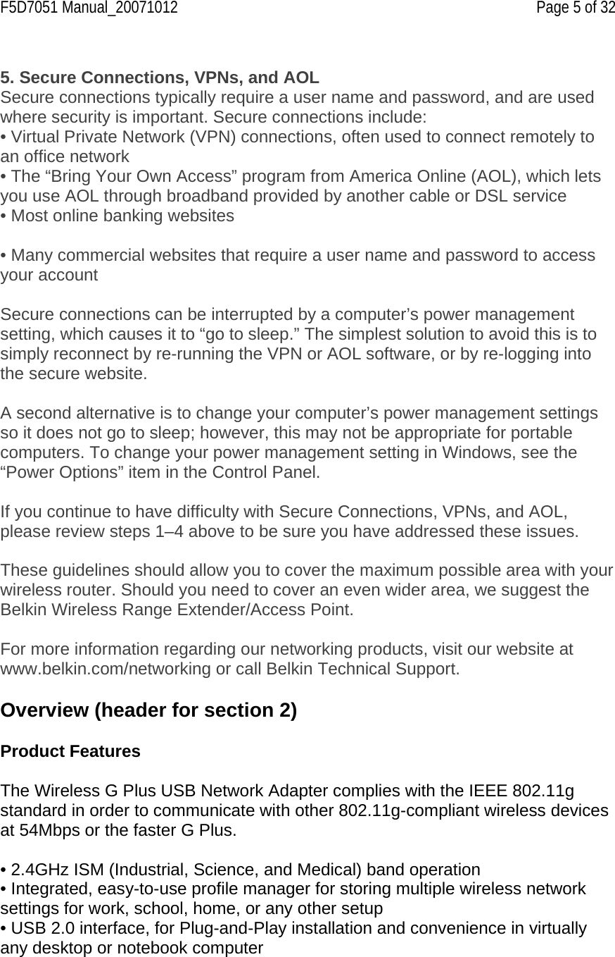 F5D7051 Manual_20071012    Page 5 of 32  5. Secure Connections, VPNs, and AOL Secure connections typically require a user name and password, and are used where security is important. Secure connections include: • Virtual Private Network (VPN) connections, often used to connect remotely to an office network  • The “Bring Your Own Access” program from America Online (AOL), which lets you use AOL through broadband provided by another cable or DSL service • Most online banking websites  • Many commercial websites that require a user name and password to access your account  Secure connections can be interrupted by a computer’s power management setting, which causes it to “go to sleep.” The simplest solution to avoid this is to simply reconnect by re-running the VPN or AOL software, or by re-logging into the secure website.  A second alternative is to change your computer’s power management settings so it does not go to sleep; however, this may not be appropriate for portable computers. To change your power management setting in Windows, see the “Power Options” item in the Control Panel.  If you continue to have difficulty with Secure Connections, VPNs, and AOL, please review steps 1–4 above to be sure you have addressed these issues.  These guidelines should allow you to cover the maximum possible area with your wireless router. Should you need to cover an even wider area, we suggest the Belkin Wireless Range Extender/Access Point.  For more information regarding our networking products, visit our website at www.belkin.com/networking or call Belkin Technical Support.  Overview (header for section 2)  Product Features  The Wireless G Plus USB Network Adapter complies with the IEEE 802.11g standard in order to communicate with other 802.11g-compliant wireless devices at 54Mbps or the faster G Plus.    • 2.4GHz ISM (Industrial, Science, and Medical) band operation • Integrated, easy-to-use profile manager for storing multiple wireless network settings for work, school, home, or any other setup • USB 2.0 interface, for Plug-and-Play installation and convenience in virtually any desktop or notebook computer 