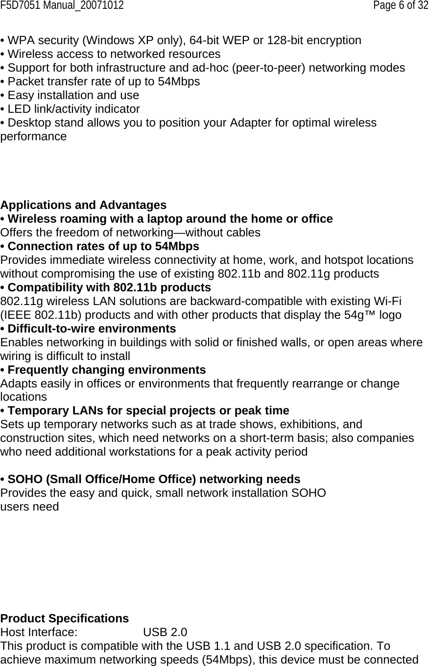 F5D7051 Manual_20071012    Page 6 of 32 • WPA security (Windows XP only), 64-bit WEP or 128-bit encryption • Wireless access to networked resources • Support for both infrastructure and ad-hoc (peer-to-peer) networking modes • Packet transfer rate of up to 54Mbps • Easy installation and use • LED link/activity indicator • Desktop stand allows you to position your Adapter for optimal wireless performance       Applications and Advantages • Wireless roaming with a laptop around the home or office Offers the freedom of networking—without cables • Connection rates of up to 54Mbps  Provides immediate wireless connectivity at home, work, and hotspot locations without compromising the use of existing 802.11b and 802.11g products • Compatibility with 802.11b products 802.11g wireless LAN solutions are backward-compatible with existing Wi-Fi (IEEE 802.11b) products and with other products that display the 54g™ logo • Difficult-to-wire environments Enables networking in buildings with solid or finished walls, or open areas where wiring is difficult to install • Frequently changing environments Adapts easily in offices or environments that frequently rearrange or change locations • Temporary LANs for special projects or peak time Sets up temporary networks such as at trade shows, exhibitions, and construction sites, which need networks on a short-term basis; also companies who need additional workstations for a peak activity period  • SOHO (Small Office/Home Office) networking needs Provides the easy and quick, small network installation SOHO users need          Product Specifications Host Interface:     USB 2.0 This product is compatible with the USB 1.1 and USB 2.0 specification. To achieve maximum networking speeds (54Mbps), this device must be connected 