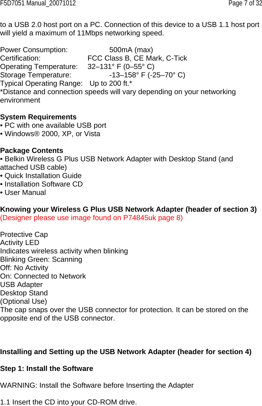 F5D7051 Manual_20071012    Page 7 of 32 to a USB 2.0 host port on a PC. Connection of this device to a USB 1.1 host port will yield a maximum of 11Mbps networking speed.  Power Consumption:     500mA (max) Certification:      FCC Class B, CE Mark, C-Tick Operating Temperature:   32–131° F (0–55° C) Storage Temperature:     -13–158° F (-25–70° C) Typical Operating Range:   Up to 200 ft.* *Distance and connection speeds will vary depending on your networking environment   System Requirements • PC with one available USB port • Windows® 2000, XP, or Vista  Package Contents • Belkin Wireless G Plus USB Network Adapter with Desktop Stand (and attached USB cable) • Quick Installation Guide • Installation Software CD • User Manual  Knowing your Wireless G Plus USB Network Adapter (header of section 3) (Designer please use image found on P74845uk page 8)  Protective Cap Activity LED Indicates wireless activity when blinking Blinking Green: Scanning Off: No Activity On: Connected to Network USB Adapter Desktop Stand (Optional Use) The cap snaps over the USB connector for protection. It can be stored on the opposite end of the USB connector.    Installing and Setting up the USB Network Adapter (header for section 4)  Step 1: Install the Software  WARNING: Install the Software before Inserting the Adapter  1.1 Insert the CD into your CD-ROM drive. 