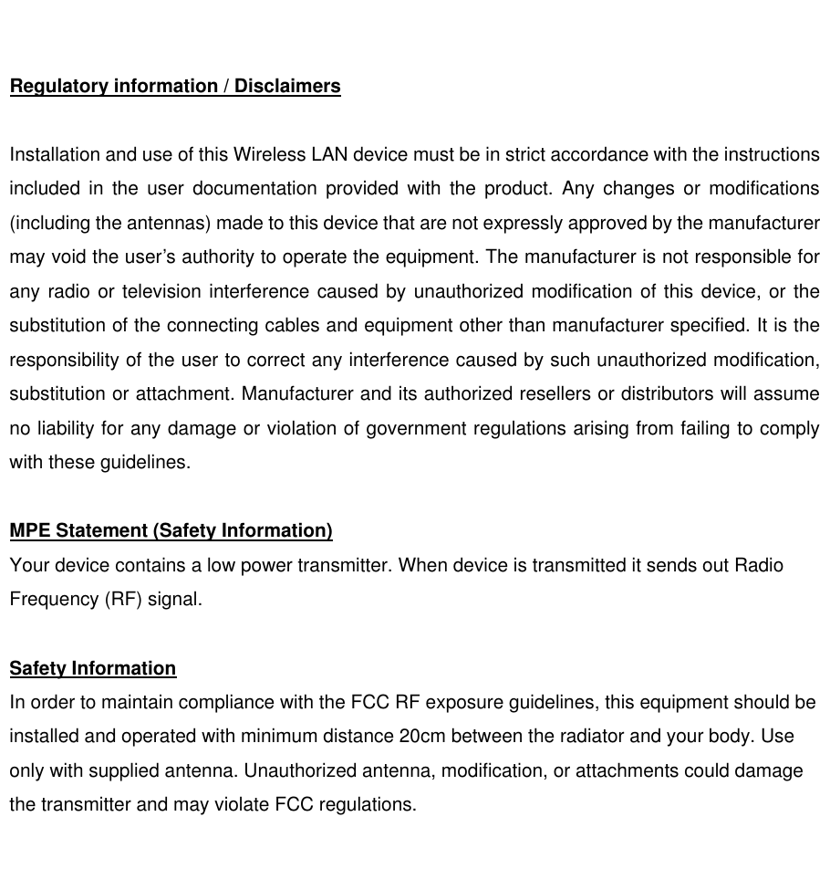  Regulatory information / Disclaimers  Installation and use of this Wireless LAN device must be in strict accordance with the instructions included in the user documentation provided with the product. Any changes or modifications (including the antennas) made to this device that are not expressly approved by the manufacturer may void the user’s authority to operate the equipment. The manufacturer is not responsible for any radio or television interference caused by unauthorized modification of this device, or the substitution of the connecting cables and equipment other than manufacturer specified. It is the responsibility of the user to correct any interference caused by such unauthorized modification, substitution or attachment. Manufacturer and its authorized resellers or distributors will assume no liability for any damage or violation of government regulations arising from failing to comply with these guidelines.  MPE Statement (Safety Information) Your device contains a low power transmitter. When device is transmitted it sends out Radio Frequency (RF) signal.  Safety Information In order to maintain compliance with the FCC RF exposure guidelines, this equipment should be installed and operated with minimum distance 20cm between the radiator and your body. Use only with supplied antenna. Unauthorized antenna, modification, or attachments could damage the transmitter and may violate FCC regulations.    