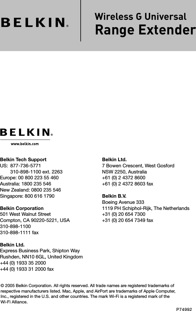 Belkin Ltd.7 Bowen Crescent, West GosfordNSW 2250, Australia+61 (0) 2 4372 8600+61 (0) 2 4372 8603 faxBelkin B.V.Boeing Avenue 3331119 PH Schiphol-Rijk, The Netherlands+31 (0) 20 654 7300+31 (0) 20 654 7349 faxBelkin Tech SupportUS:   877-736-5771 310-898-1100 ext. 2263Europe: 00 800 223 55 460Australia: 1800 235 546New Zealand: 0800 235 546Singapore: 800 616 1790Belkin Corporation501 West Walnut StreetCompton, CA 90220-5221, USA310-898-1100310-898-1111 faxBelkin Ltd.Express Business Park, Shipton Way Rushden, NN10 6GL, United Kingdom+44 (0) 1933 35 2000+44 (0) 1933 31 2000 fax© 2005 Belkin Corporation. All rights reserved. All trade names are registered trademarks of respective manufacturers listed. Mac, Apple, and AirPort are trademarks of Apple Computer, Inc., registered in the U.S. and other countries. The mark Wi-Fi is a registered mark of the Wi-Fi Alliance.P74992 Wireless G Universal  Range Extender