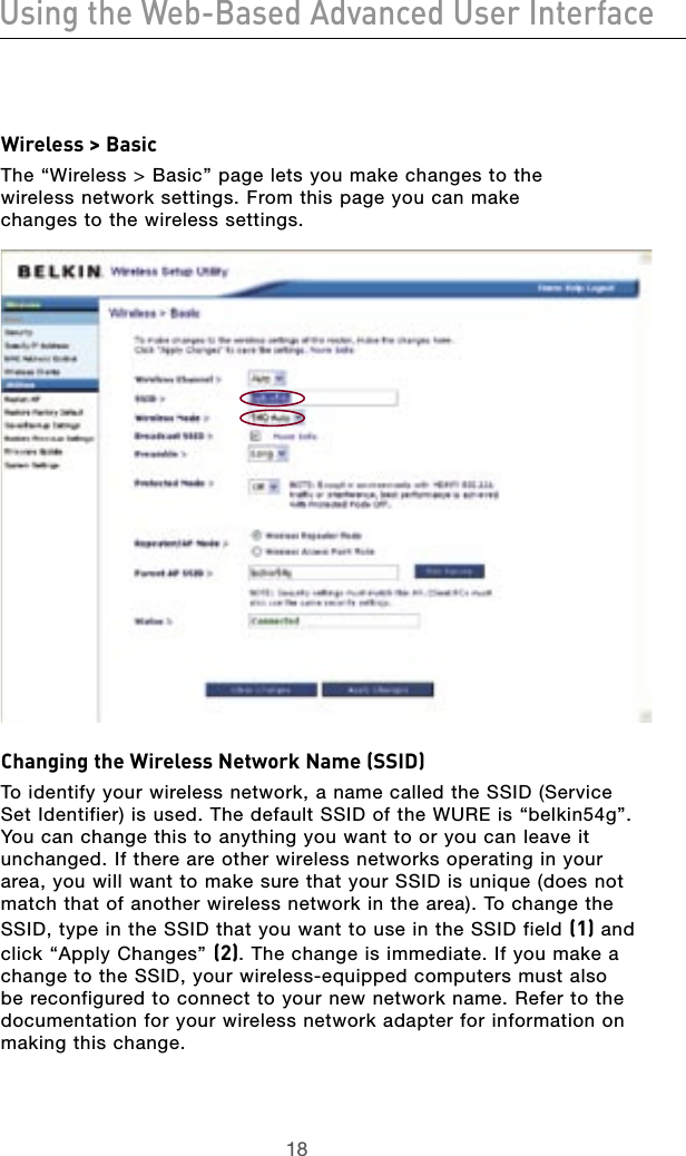 1918Using the Web-Based Advanced User Interface1918Using the Web-Based Advanced User InterfaceWireless &gt; BasicThe “Wireless &gt; Basic” page lets you make changes to the  wireless network settings. From this page you can make  changes to the wireless settings.Changing the Wireless Network Name (SSID)To identify your wireless network, a name called the SSID (Service Set Identifier) is used. The default SSID of the WURE is “belkin54g”. You can change this to anything you want to or you can leave it unchanged. If there are other wireless networks operating in your area, you will want to make sure that your SSID is unique (does not match that of another wireless network in the area). To change the SSID, type in the SSID that you want to use in the SSID field (1) and click “Apply Changes” (2). The change is immediate. If you make a change to the SSID, your wireless-equipped computers must also be reconfigured to connect to your new network name. Refer to the documentation for your wireless network adapter for information on making this change. 