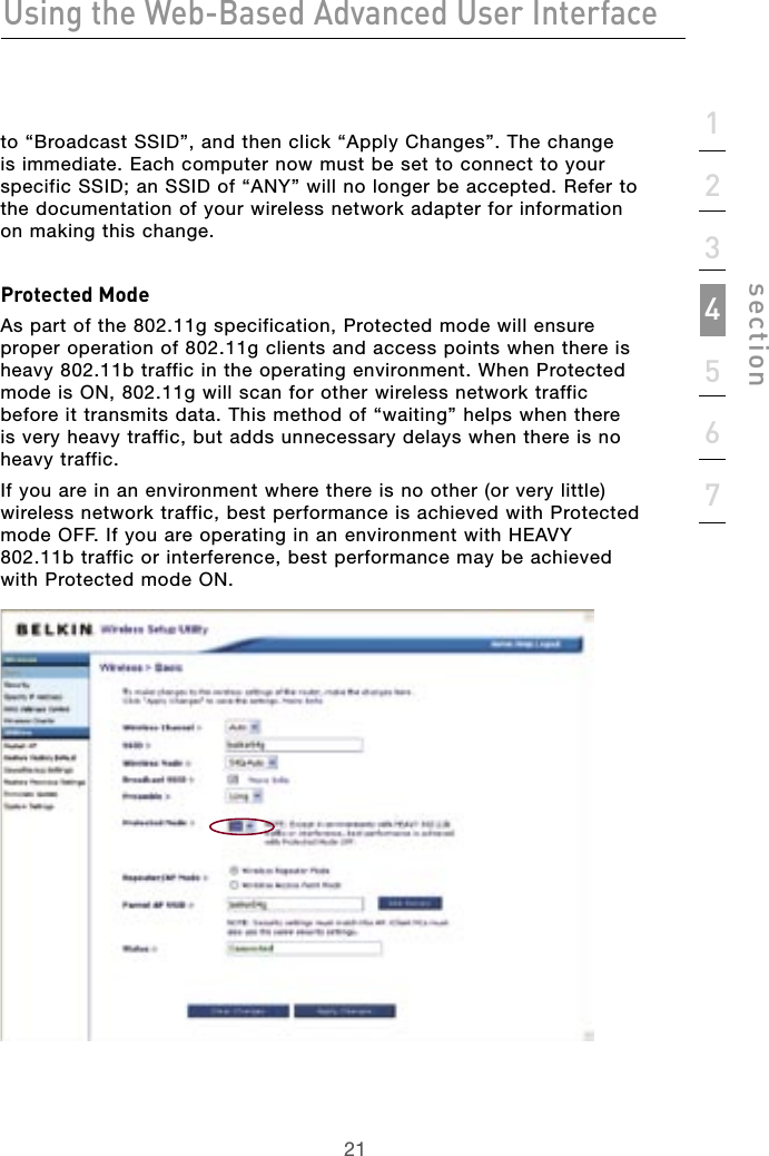 21Using the Web-Based Advanced User Interface211234567sectionto “Broadcast SSID”, and then click “Apply Changes”. The change is immediate. Each computer now must be set to connect to your specific SSID; an SSID of “ANY” will no longer be accepted. Refer to the documentation of your wireless network adapter for information on making this change.Protected ModeAs part of the 802.11g specification, Protected mode will ensure proper operation of 802.11g clients and access points when there is heavy 802.11b traffic in the operating environment. When Protected mode is ON, 802.11g will scan for other wireless network traffic before it transmits data. This method of “waiting” helps when there is very heavy traffic, but adds unnecessary delays when there is no heavy traffic.If you are in an environment where there is no other (or very little) wireless network traffic, best performance is achieved with Protected mode OFF. If you are operating in an environment with HEAVY 802.11b traffic or interference, best performance may be achieved with Protected mode ON.