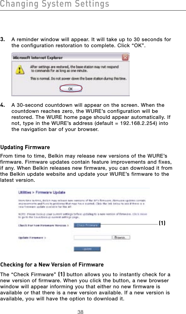 3938Changing System Settings3938Changing System Settings3.   A reminder window will appear. It will take up to 30 seconds for the configuration restoration to complete. Click “OK”.4.   A 30-second countdown will appear on the screen. When the countdown reaches zero, the WURE’s configuration will be restored. The WURE home page should appear automatically. If not, type in the WURE’s address (default = 192.168.2.254) into the navigation bar of your browser.Updating FirmwareFrom time to time, Belkin may release new versions of the WURE’s firmware. Firmware updates contain feature improvements and fixes, if any. When Belkin releases new firmware, you can download it from the Belkin update website and update your WURE’s firmware to the latest version.Checking for a New Version of FirmwareThe “Check Firmware” (1) button allows you to instantly check for a new version of firmware. When you click the button, a new browser window will appear informing you that either no new firmware is available or that there is a new version available. If a new version is available, you will have the option to download it. (1) 