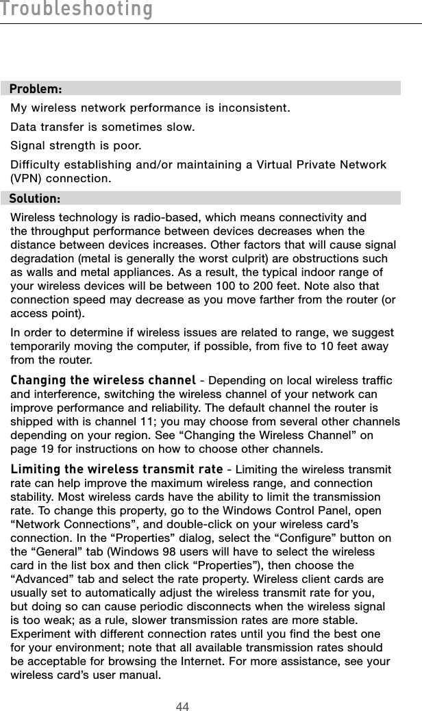 4544Troubleshooting4544TroubleshootingTroubleshootingProblem:My wireless network performance is inconsistent.Data transfer is sometimes slow.Signal strength is poor.Difficulty establishing and/or maintaining a Virtual Private Network (VPN) connection.Solution:Wireless technology is radio-based, which means connectivity and the throughput performance between devices decreases when the distance between devices increases. Other factors that will cause signal degradation (metal is generally the worst culprit) are obstructions such as walls and metal appliances. As a result, the typical indoor range of your wireless devices will be between 100 to 200 feet. Note also that connection speed may decrease as you move farther from the router (or access point). In order to determine if wireless issues are related to range, we suggest temporarily moving the computer, if possible, from five to 10 feet away from the router. Changing the wireless channel - Depending on local wireless traffic and interference, switching the wireless channel of your network can improve performance and reliability. The default channel the router is shipped with is channel 11; you may choose from several other channels depending on your region. See “Changing the Wireless Channel” on page 19 for instructions on how to choose other channels. Limiting the wireless transmit rate - Limiting the wireless transmit rate can help improve the maximum wireless range, and connection stability. Most wireless cards have the ability to limit the transmission rate. To change this property, go to the Windows Control Panel, open “Network Connections”, and double-click on your wireless card’s connection. In the “Properties” dialog, select the “Configure” button on the “General” tab (Windows 98 users will have to select the wireless card in the list box and then click “Properties”), then choose the “Advanced” tab and select the rate property. Wireless client cards are usually set to automatically adjust the wireless transmit rate for you, but doing so can cause periodic disconnects when the wireless signal is too weak; as a rule, slower transmission rates are more stable. Experiment with different connection rates until you find the best one for your environment; note that all available transmission rates should be acceptable for browsing the Internet. For more assistance, see your wireless card’s user manual.