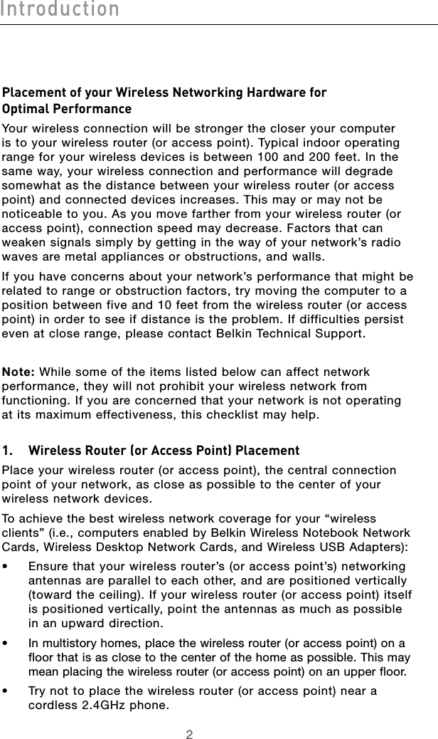 32Introduction32IntroductionPlacement of your Wireless Networking Hardware for  Optimal PerformanceYour wireless connection will be stronger the closer your computer is to your wireless router (or access point). Typical indoor operating range for your wireless devices is between 100 and 200 feet. In the same way, your wireless connection and performance will degrade somewhat as the distance between your wireless router (or access point) and connected devices increases. This may or may not be noticeable to you. As you move farther from your wireless router (or access point), connection speed may decrease. Factors that can weaken signals simply by getting in the way of your network’s radio waves are metal appliances or obstructions, and walls. If you have concerns about your network’s performance that might be related to range or obstruction factors, try moving the computer to a position between five and 10 feet from the wireless router (or access point) in order to see if distance is the problem. If difficulties persist even at close range, please contact Belkin Technical Support. Note: While some of the items listed below can affect network performance, they will not prohibit your wireless network from functioning. If you are concerned that your network is not operating at its maximum effectiveness, this checklist may help. 1.   Wireless Router (or Access Point) PlacementPlace your wireless router (or access point), the central connection point of your network, as close as possible to the center of your wireless network devices.To achieve the best wireless network coverage for your “wireless clients” (i.e., computers enabled by Belkin Wireless Notebook Network Cards, Wireless Desktop Network Cards, and Wireless USB Adapters): •   Ensure that your wireless router’s (or access point’s) networking antennas are parallel to each other, and are positioned vertically (toward the ceiling). If your wireless router (or access point) itself is positioned vertically, point the antennas as much as possible in an upward direction. •   In multistory homes, place the wireless router (or access point) on a floor that is as close to the center of the home as possible. This may mean placing the wireless router (or access point) on an upper floor.•   Try not to place the wireless router (or access point) near a cordless 2.4GHz phone.