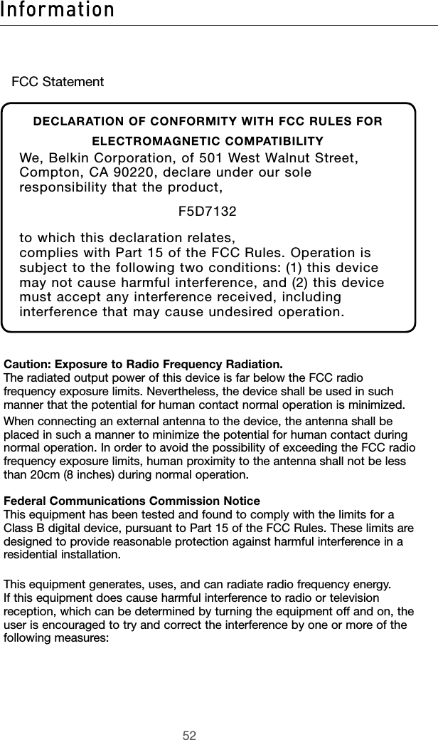 5352Information5352InformationCaution: Exposure to Radio Frequency Radiation. The radiated output power of this device is far below the FCC radio frequency exposure limits. Nevertheless, the device shall be used in such manner that the potential for human contact normal operation is minimized.When connecting an external antenna to the device, the antenna shall be placed in such a manner to minimize the potential for human contact during normal operation. In order to avoid the possibility of exceeding the FCC radio frequency exposure limits, human proximity to the antenna shall not be less than 20cm (8 inches) during normal operation.Federal Communications Commission Notice This equipment has been tested and found to comply with the limits for a Class B digital device, pursuant to Part 15 of the FCC Rules. These limits are designed to provide reasonable protection against harmful interference in a residential installation.This equipment generates, uses, and can radiate radio frequency energy. If this equipment does cause harmful interference to radio or television reception, which can be determined by turning the equipment off and on, the user is encouraged to try and correct the interference by one or more of the following measures:FCC StatementDECLARATION OF CONFORMITY WITH FCC RULES FOR ELECTROMAGNETIC COMPATIBILITYWe, Belkin Corporation, of 501 West Walnut Street, Compton, CA 90220, declare under our sole responsibility that the product,F5D7132to which this declaration relates,complies with Part 15 of the FCC Rules. Operation is subject to the following two conditions: (1) this device may not cause harmful interference, and (2) this device must accept any interference received, including interference that may cause undesired operation.