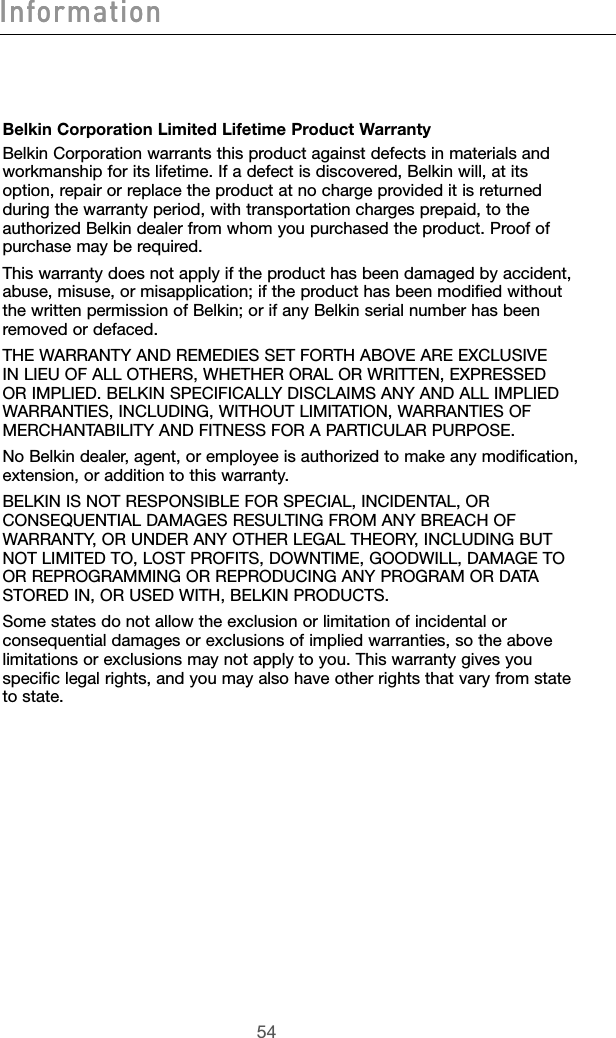 54InformationBelkin Corporation Limited Lifetime Product WarrantyBelkin Corporation warrants this product against defects in materials and workmanship for its lifetime. If a defect is discovered, Belkin will, at its option, repair or replace the product at no charge provided it is returned during the warranty period, with transportation charges prepaid, to the authorized Belkin dealer from whom you purchased the product. Proof of purchase may be required. This warranty does not apply if the product has been damaged by accident, abuse, misuse, or misapplication; if the product has been modified without the written permission of Belkin; or if any Belkin serial number has been removed or defaced.THE WARRANTY AND REMEDIES SET FORTH ABOVE ARE EXCLUSIVE IN LIEU OF ALL OTHERS, WHETHER ORAL OR WRITTEN, EXPRESSED OR IMPLIED. BELKIN SPECIFICALLY DISCLAIMS ANY AND ALL IMPLIED WARRANTIES, INCLUDING, WITHOUT LIMITATION, WARRANTIES OF MERCHANTABILITY AND FITNESS FOR A PARTICULAR PURPOSE.No Belkin dealer, agent, or employee is authorized to make any modification, extension, or addition to this warranty.BELKIN IS NOT RESPONSIBLE FOR SPECIAL, INCIDENTAL, OR CONSEQUENTIAL DAMAGES RESULTING FROM ANY BREACH OF WARRANTY, OR UNDER ANY OTHER LEGAL THEORY, INCLUDING BUT NOT LIMITED TO, LOST PROFITS, DOWNTIME, GOODWILL, DAMAGE TO OR REPROGRAMMING OR REPRODUCING ANY PROGRAM OR DATA STORED IN, OR USED WITH, BELKIN PRODUCTS.Some states do not allow the exclusion or limitation of incidental or consequential damages or exclusions of implied warranties, so the above limitations or exclusions may not apply to you. This warranty gives you specific legal rights, and you may also have other rights that vary from state to state.Information
