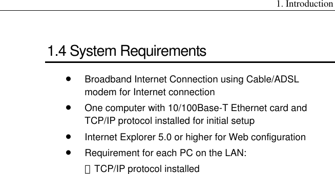 1. Introduction 1.4 System Requirements •  Broadband Internet Connection using Cable/ADSL modem for Internet connection •  One computer with 10/100Base-T Ethernet card and TCP/IP protocol installed for initial setup •  Internet Explorer 5.0 or higher for Web configuration •  Requirement for each PC on the LAN: －TCP/IP protocol installed  