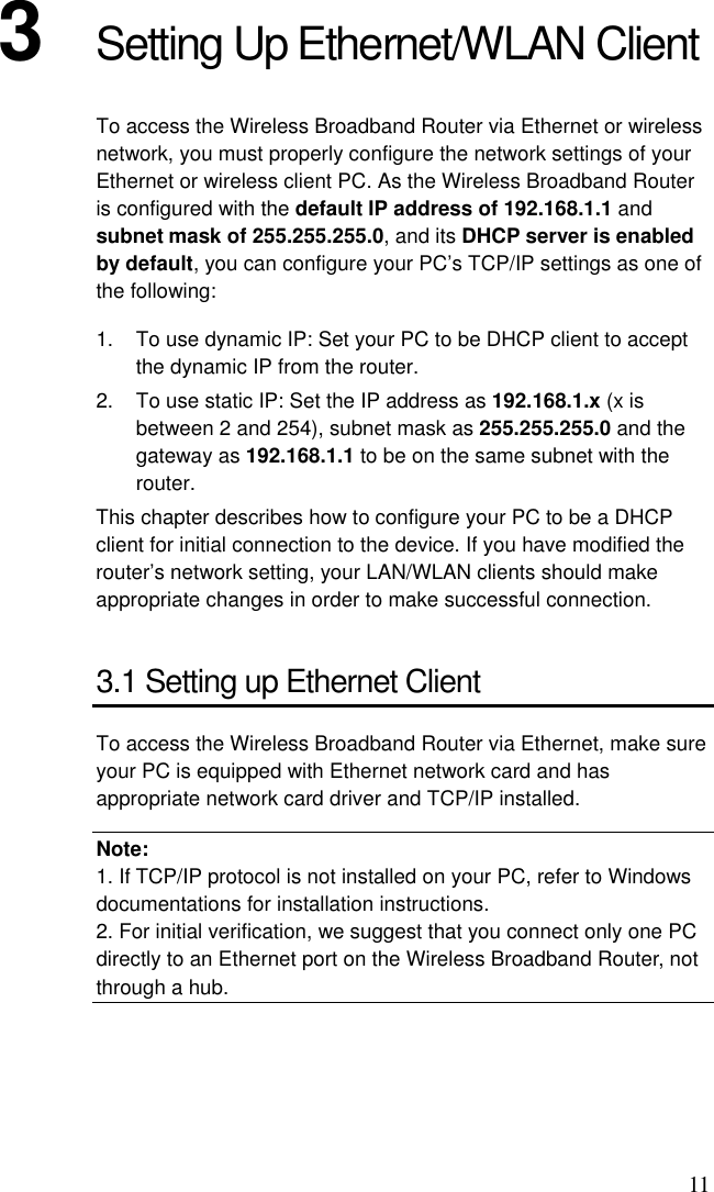 11 3  Setting Up Ethernet/WLAN Client To access the Wireless Broadband Router via Ethernet or wireless network, you must properly configure the network settings of your Ethernet or wireless client PC. As the Wireless Broadband Router is configured with the default IP address of 192.168.1.1 and subnet mask of 255.255.255.0, and its DHCP server is enabled by default, you can configure your PC’s TCP/IP settings as one of the following: 1.  To use dynamic IP: Set your PC to be DHCP client to accept the dynamic IP from the router. 2.  To use static IP: Set the IP address as 192.168.1.x (x is between 2 and 254), subnet mask as 255.255.255.0 and the gateway as 192.168.1.1 to be on the same subnet with the router. This chapter describes how to configure your PC to be a DHCP client for initial connection to the device. If you have modified the router’s network setting, your LAN/WLAN clients should make appropriate changes in order to make successful connection. 3.1 Setting up Ethernet Client To access the Wireless Broadband Router via Ethernet, make sure your PC is equipped with Ethernet network card and has appropriate network card driver and TCP/IP installed. Note: 1. If TCP/IP protocol is not installed on your PC, refer to Windows documentations for installation instructions. 2. For initial verification, we suggest that you connect only one PC directly to an Ethernet port on the Wireless Broadband Router, not through a hub.  