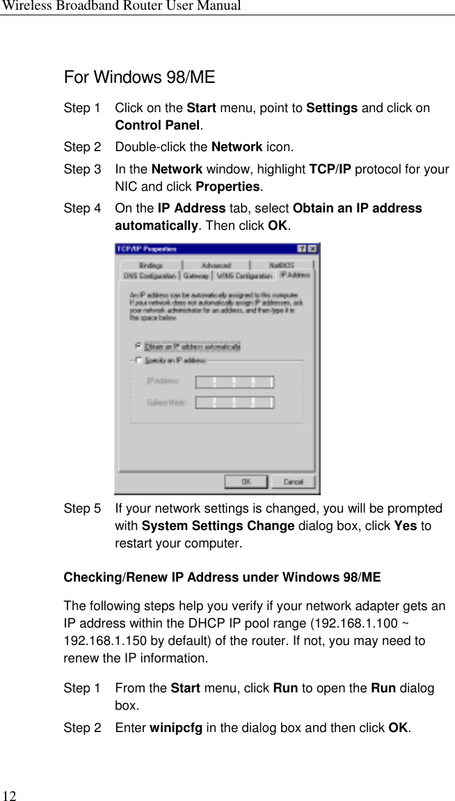 Wireless Broadband Router User Manual 12 For Windows 98/ME Step 1  Click on the Start menu, point to Settings and click on Control Panel. Step 2  Double-click the Network icon. Step 3  In the Network window, highlight TCP/IP protocol for your NIC and click Properties.  Step 4  On the IP Address tab, select Obtain an IP address automatically. Then click OK.  Step 5  If your network settings is changed, you will be prompted with System Settings Change dialog box, click Yes to restart your computer. Checking/Renew IP Address under Windows 98/ME The following steps help you verify if your network adapter gets an IP address within the DHCP IP pool range (192.168.1.100 ~ 192.168.1.150 by default) of the router. If not, you may need to renew the IP information. Step 1  From the Start menu, click Run to open the Run dialog box.  Step 2  Enter winipcfg in the dialog box and then click OK. 