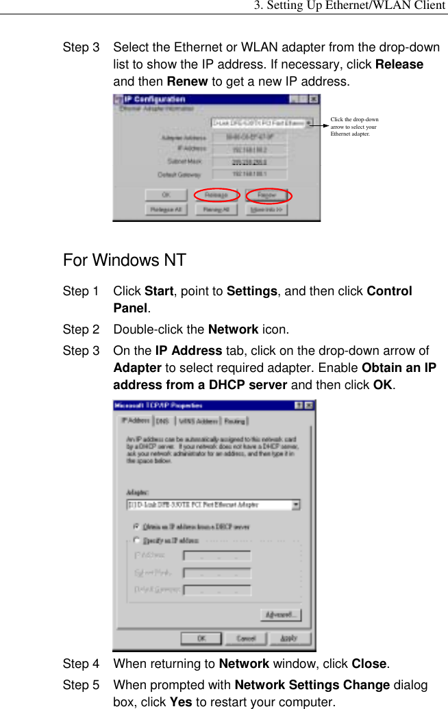 3. Setting Up Ethernet/WLAN Client Step 3  Select the Ethernet or WLAN adapter from the drop-down list to show the IP address. If necessary, click Release and then Renew to get a new IP address. Click the drop-down arrow to select your Ethernet adapter.  For Windows NT Step 1  Click Start, point to Settings, and then click Control Panel. Step 2  Double-click the Network icon. Step 3  On the IP Address tab, click on the drop-down arrow of Adapter to select required adapter. Enable Obtain an IP address from a DHCP server and then click OK.  Step 4  When returning to Network window, click Close. Step 5  When prompted with Network Settings Change dialog box, click Yes to restart your computer. 