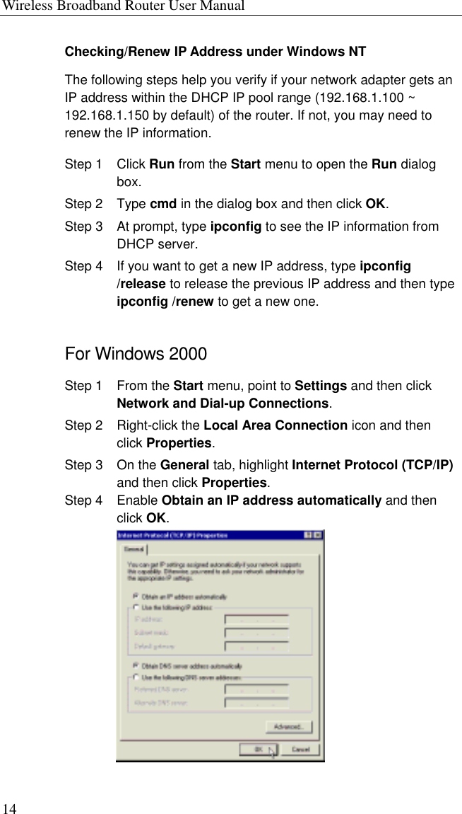 Wireless Broadband Router User Manual 14 Checking/Renew IP Address under Windows NT The following steps help you verify if your network adapter gets an IP address within the DHCP IP pool range (192.168.1.100 ~ 192.168.1.150 by default) of the router. If not, you may need to renew the IP information. Step 1  Click Run from the Start menu to open the Run dialog box. Step 2  Type cmd in the dialog box and then click OK. Step 3  At prompt, type ipconfig to see the IP information from DHCP server. Step 4  If you want to get a new IP address, type ipconfig /release to release the previous IP address and then type ipconfig /renew to get a new one. For Windows 2000 Step 1  From the Start menu, point to Settings and then click Network and Dial-up Connections. Step 2  Right-click the Local Area Connection icon and then click Properties. Step 3  On the General tab, highlight Internet Protocol (TCP/IP) and then click Properties. Step 4  Enable Obtain an IP address automatically and then click OK.  