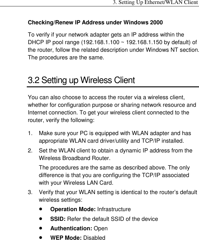 3. Setting Up Ethernet/WLAN Client Checking/Renew IP Address under Windows 2000 To verify if your network adapter gets an IP address within the DHCP IP pool range (192.168.1.100 ~ 192.168.1.150 by default) of the router, follow the related description under Windows NT section. The procedures are the same. 3.2 Setting up Wireless Client You can also choose to access the router via a wireless client, whether for configuration purpose or sharing network resource and Internet connection. To get your wireless client connected to the router, verify the following: 1.  Make sure your PC is equipped with WLAN adapter and has appropriate WLAN card driver/utility and TCP/IP installed. 2.  Set the WLAN client to obtain a dynamic IP address from the Wireless Broadband Router.   The procedures are the same as described above. The only difference is that you are configuring the TCP/IP associated with your Wireless LAN Card. 3.  Verify that your WLAN setting is identical to the router’s default wireless settings: •  Operation Mode: Infrastructure •  SSID: Refer the default SSID of the device •  Authentication: Open •  WEP Mode: Disabled 