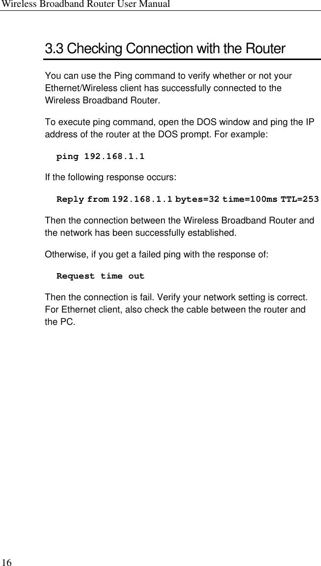 Wireless Broadband Router User Manual 16 3.3 Checking Connection with the Router You can use the Ping command to verify whether or not your Ethernet/Wireless client has successfully connected to the Wireless Broadband Router. To execute ping command, open the DOS window and ping the IP address of the router at the DOS prompt. For example: ping 192.168.1.1 If the following response occurs: Reply from 192.168.1.1 bytes=32 time=100ms TTL=253 Then the connection between the Wireless Broadband Router and the network has been successfully established. Otherwise, if you get a failed ping with the response of:   Request time out Then the connection is fail. Verify your network setting is correct. For Ethernet client, also check the cable between the router and the PC.   