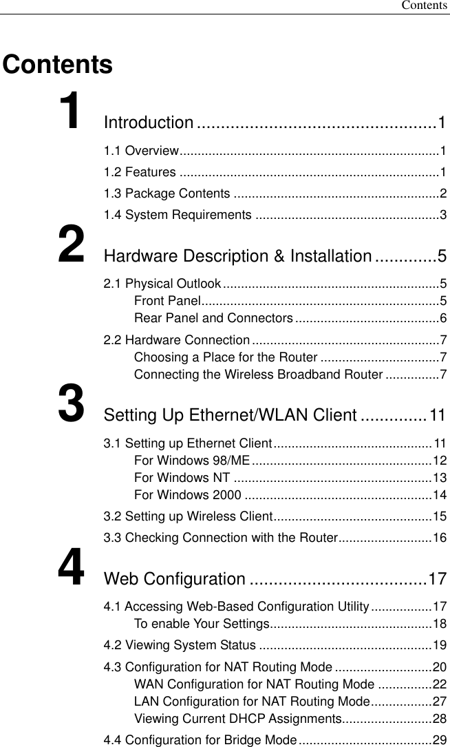 Contents Contents 1 Introduction ..................................................1 1.1 Overview........................................................................1 1.2 Features ........................................................................1 1.3 Package Contents .........................................................2 1.4 System Requirements ...................................................3 2 Hardware Description &amp; Installation.............5 2.1 Physical Outlook............................................................5 Front Panel..................................................................5 Rear Panel and Connectors........................................6 2.2 Hardware Connection....................................................7 Choosing a Place for the Router .................................7 Connecting the Wireless Broadband Router ...............7 3 Setting Up Ethernet/WLAN Client ..............11 3.1 Setting up Ethernet Client............................................11 For Windows 98/ME..................................................12 For Windows NT .......................................................13 For Windows 2000 ....................................................14 3.2 Setting up Wireless Client............................................15 3.3 Checking Connection with the Router..........................16 4 Web Configuration .....................................17 4.1 Accessing Web-Based Configuration Utility.................17 To enable Your Settings.............................................18 4.2 Viewing System Status ................................................19 4.3 Configuration for NAT Routing Mode ...........................20 WAN Configuration for NAT Routing Mode ...............22 LAN Configuration for NAT Routing Mode.................27 Viewing Current DHCP Assignments.........................28 4.4 Configuration for Bridge Mode.....................................29 